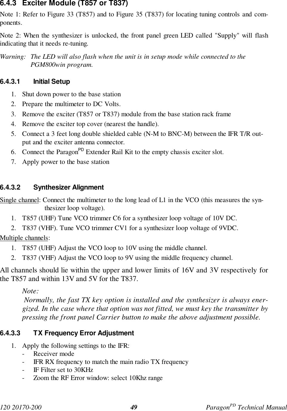 120 20170-200 ParagonPD Technical Manual496.4.3 Exciter Module (T857 or T837)Note 1: Refer to Figure 33 (T857) and to Figure 35 (T837) for locating tuning controls and com-ponents.Note 2: When the synthesizer is unlocked, the front panel green LED called "Supply" will flashindicating that it needs re-tuning.Warning: The LED will also flash when the unit is in setup mode while connected to thePGM800win program.6.4.3.1 Initial Setup1. Shut down power to the base station2. Prepare the multimeter to DC Volts.3. Remove the exciter (T857 or T837) module from the base station rack frame4. Remove the exciter top cover (nearest the handle).5. Connect a 3 feet long double shielded cable (N-M to BNC-M) between the IFR T/R out-put and the exciter antenna connector.6. Connect the ParagonPD Extender Rail Kit to the empty chassis exciter slot.7. Apply power to the base station6.4.3.2 Synthesizer AlignmentSingle channel: Connect the multimeter to the long lead of L1 in the VCO (this measures the syn-thesizer loop voltage).1. T857 (UHF) Tune VCO trimmer C6 for a synthesizer loop voltage of 10V DC.2. T837 (VHF). Tune VCO trimmer CV1 for a synthesizer loop voltage of 9VDC.Multiple channels:1. T857 (UHF) Adjust the VCO loop to 10V using the middle channel.2. T837 (VHF) Adjust the VCO loop to 9V using the middle frequency channel.All channels should lie within the upper and lower limits of 16V and 3V respectively forthe T857 and within 13V and 5V for the T837.Note: Normally, the fast TX key option is installed and the synthesizer is always ener-gized. In the case where that option was not fitted, we must key the transmitter bypressing the front panel Carrier button to make the above adjustment possible.6.4.3.3 TX Frequency Error Adjustment1. Apply the following settings to the IFR:- Receiver mode- IFR RX frequency to match the main radio TX frequency- IF Filter set to 30KHz- Zoom the RF Error window: select 10Khz range