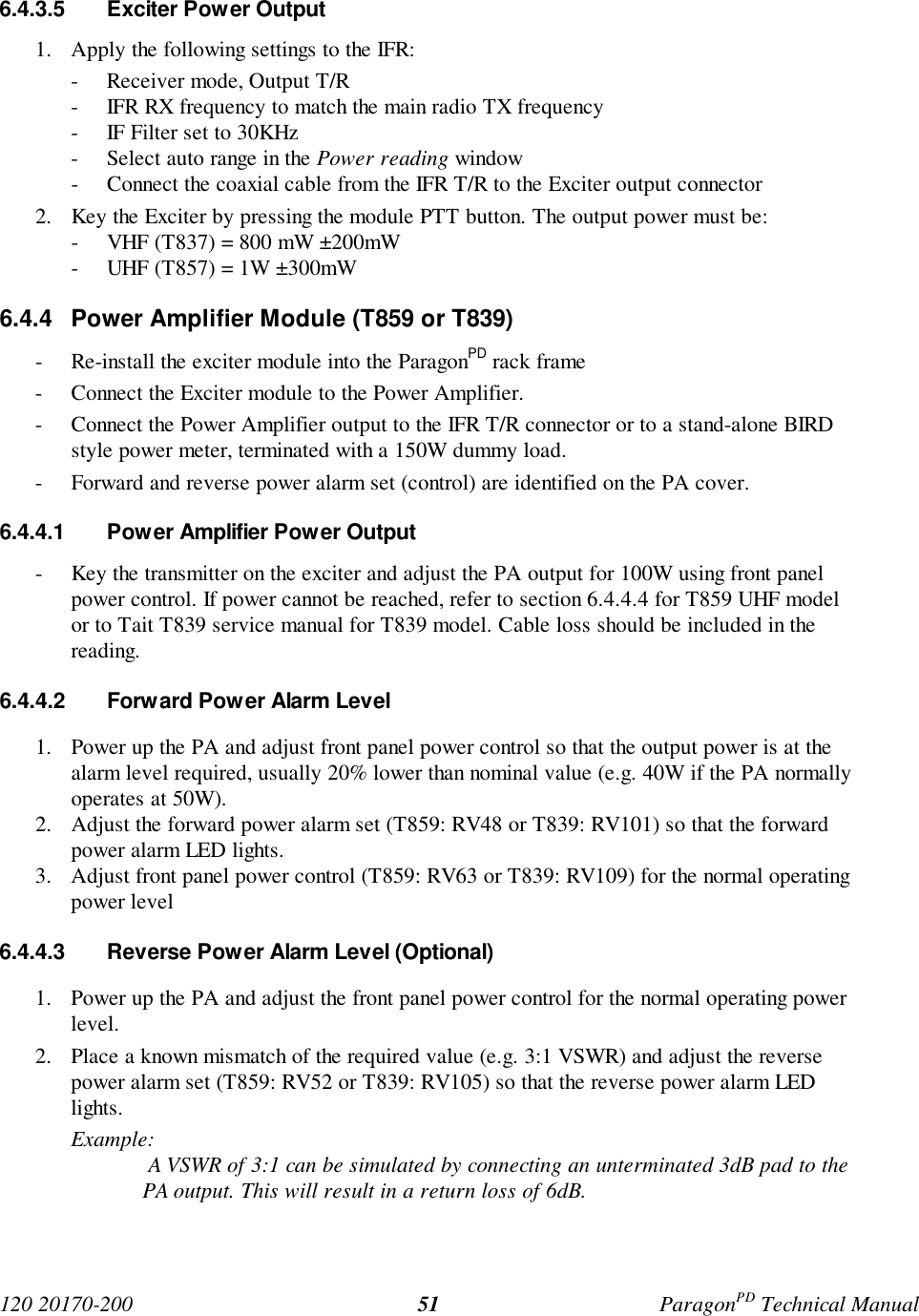 120 20170-200 ParagonPD Technical Manual516.4.3.5 Exciter Power Output1. Apply the following settings to the IFR:- Receiver mode, Output T/R- IFR RX frequency to match the main radio TX frequency- IF Filter set to 30KHz- Select auto range in the Power reading window- Connect the coaxial cable from the IFR T/R to the Exciter output connector2. Key the Exciter by pressing the module PTT button. The output power must be:- VHF (T837) = 800 mW ±200mW- UHF (T857) = 1W ±300mW6.4.4 Power Amplifier Module (T859 or T839)- Re-install the exciter module into the ParagonPD rack frame- Connect the Exciter module to the Power Amplifier.- Connect the Power Amplifier output to the IFR T/R connector or to a stand-alone BIRDstyle power meter, terminated with a 150W dummy load.- Forward and reverse power alarm set (control) are identified on the PA cover.6.4.4.1 Power Amplifier Power Output- Key the transmitter on the exciter and adjust the PA output for 100W using front panelpower control. If power cannot be reached, refer to section 6.4.4.4 for T859 UHF modelor to Tait T839 service manual for T839 model. Cable loss should be included in thereading.6.4.4.2 Forward Power Alarm Level1. Power up the PA and adjust front panel power control so that the output power is at thealarm level required, usually 20% lower than nominal value (e.g. 40W if the PA normallyoperates at 50W).2. Adjust the forward power alarm set (T859: RV48 or T839: RV101) so that the forwardpower alarm LED lights.3. Adjust front panel power control (T859: RV63 or T839: RV109) for the normal operatingpower level6.4.4.3 Reverse Power Alarm Level (Optional)1. Power up the PA and adjust the front panel power control for the normal operating powerlevel.2. Place a known mismatch of the required value (e.g. 3:1 VSWR) and adjust the reversepower alarm set (T859: RV52 or T839: RV105) so that the reverse power alarm LEDlights.Example: A VSWR of 3:1 can be simulated by connecting an unterminated 3dB pad to thePA output. This will result in a return loss of 6dB.