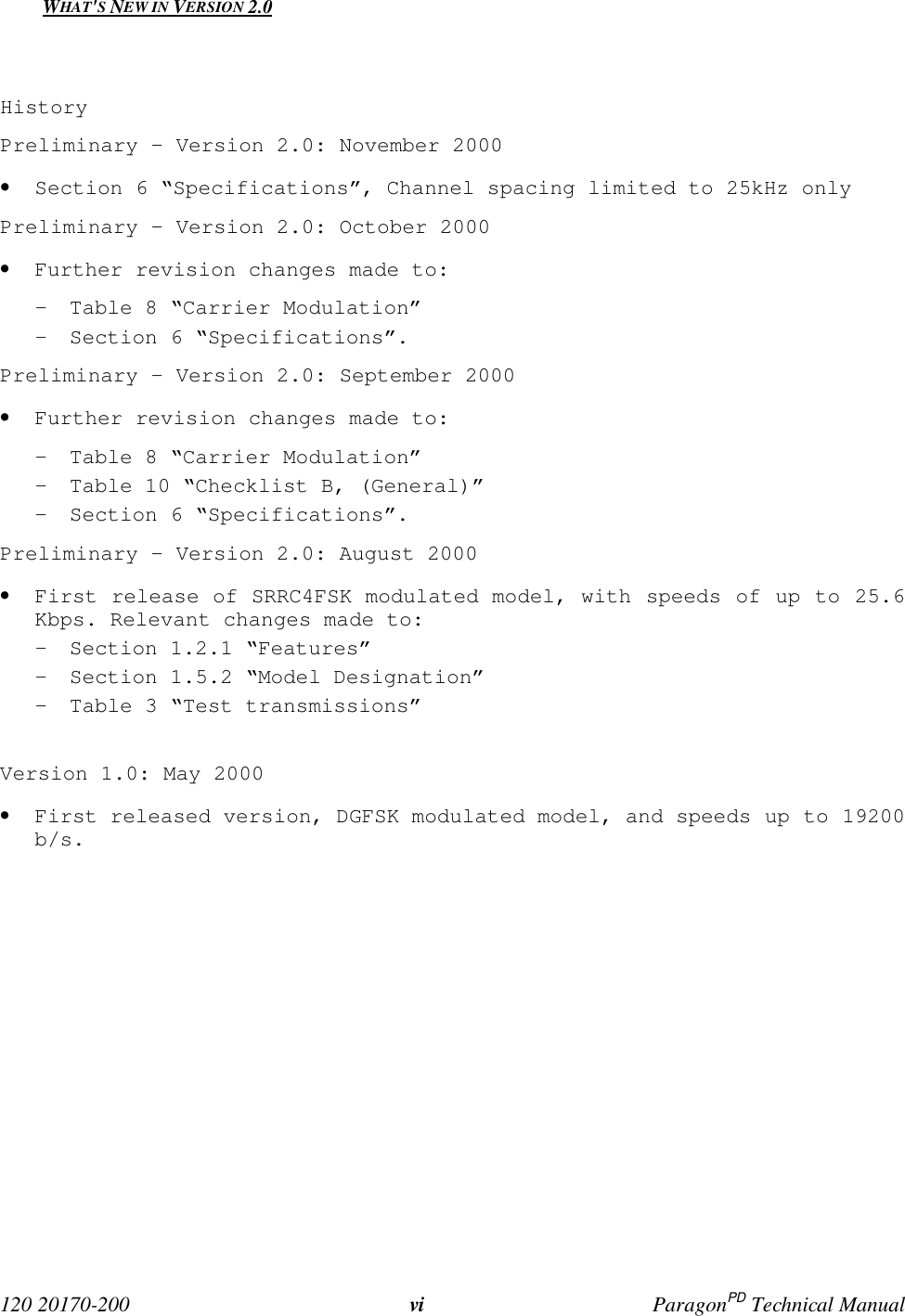 120 20170-200 vi ParagonPD Technical ManualWHAT'S NEW IN VERSION 2.0HistoryPreliminary – Version 2.0: November 2000• Section 6 “Specifications”, Channel spacing limited to 25kHz onlyPreliminary – Version 2.0: October 2000• Further revision changes made to:- Table 8 “Carrier Modulation”- Section 6 “Specifications”.Preliminary - Version 2.0: September 2000• Further revision changes made to:- Table 8 “Carrier Modulation”- Table 10 “Checklist B, (General)”- Section 6 “Specifications”.Preliminary - Version 2.0: August 2000• First release of SRRC4FSK modulated model, with speeds of up to 25.6Kbps. Relevant changes made to:- Section 1.2.1 “Features”- Section 1.5.2 “Model Designation”- Table 3 “Test transmissions”Version 1.0: May 2000• First released version, DGFSK modulated model, and speeds up to 19200b/s.