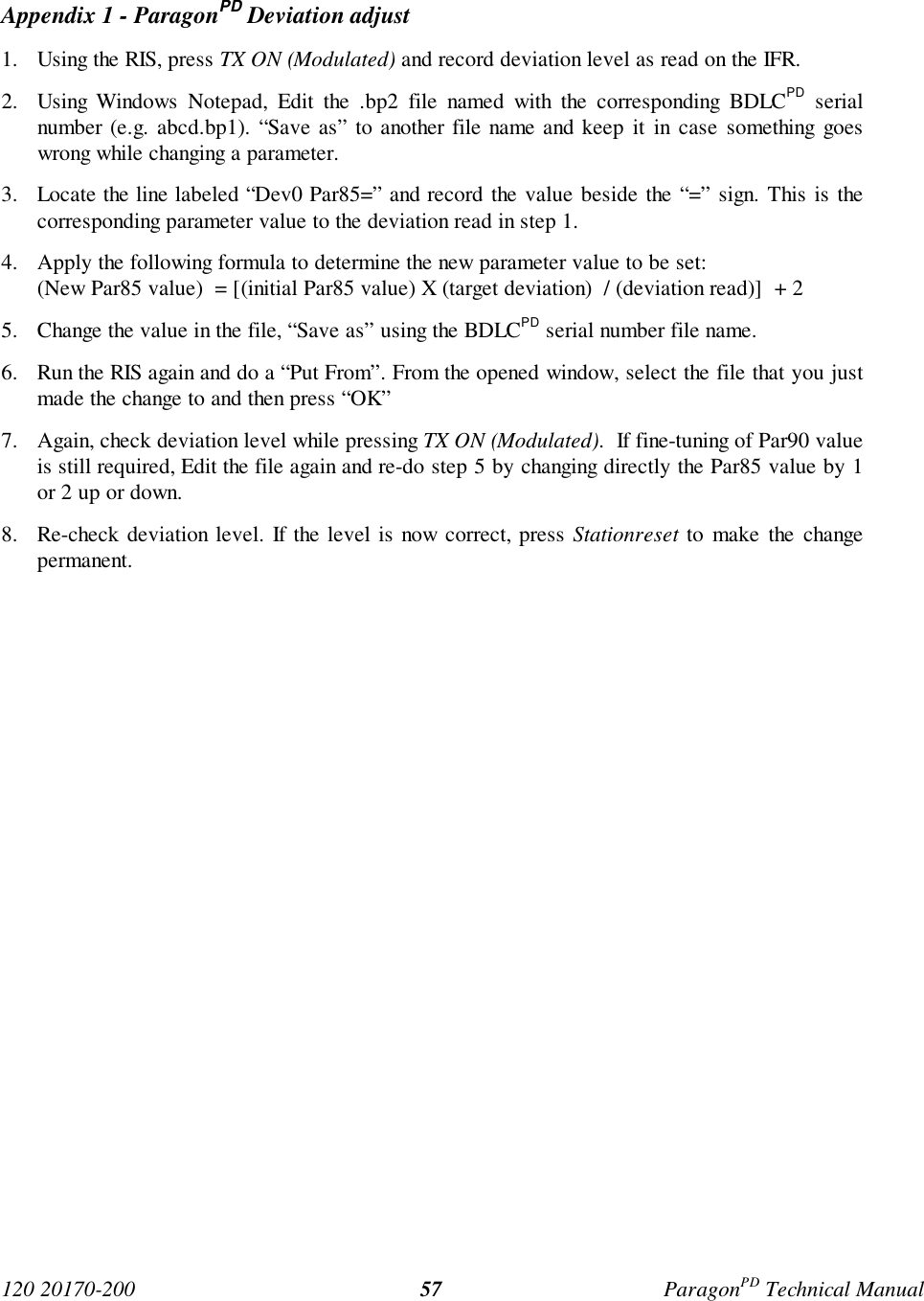 120 20170-200 ParagonPD Technical Manual57Appendix 1 - ParagonPD Deviation adjust1. Using the RIS, press TX ON (Modulated) and record deviation level as read on the IFR.2. Using Windows Notepad, Edit the .bp2 file named with the corresponding BDLCPD serialnumber (e.g. abcd.bp1). “Save as” to another file name and keep it in case something goeswrong while changing a parameter.3. Locate the line labeled “Dev0 Par85=” and record the value beside the “=” sign. This is thecorresponding parameter value to the deviation read in step 1.4. Apply the following formula to determine the new parameter value to be set:(New Par85 value)  = [(initial Par85 value) X (target deviation)  / (deviation read)]  + 25. Change the value in the file, “Save as” using the BDLCPD serial number file name.6. Run the RIS again and do a “Put From”. From the opened window, select the file that you justmade the change to and then press “OK”7. Again, check deviation level while pressing TX ON (Modulated).  If fine-tuning of Par90 valueis still required, Edit the file again and re-do step 5 by changing directly the Par85 value by 1or 2 up or down.8. Re-check deviation level. If the level is now correct, press Stationreset to make the changepermanent.