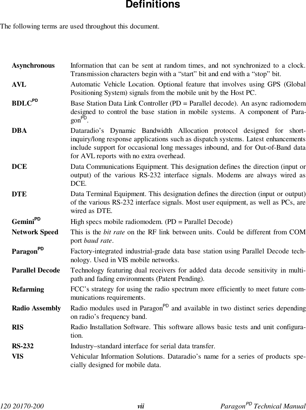 120 20170-200 vii ParagonPD Technical Manual Definitions The following terms are used throughout this document. Asynchronous Information that can be sent at random times, and not synchronized to a clock.Transmission characters begin with a “start” bit and end with a “stop” bit. AVL Automatic Vehicle Location. Optional feature that involves using GPS (GlobalPositioning System) signals from the mobile unit by the Host PC. BDLCPD Base Station Data Link Controller (PD = Parallel decode). An async radiomodemdesigned to control the base station in mobile systems. A component of Para-gonPD. DBA Dataradio’s Dynamic Bandwidth Allocation protocol designed for short-inquiry/long response applications such as dispatch systems. Latest enhancementsinclude support for occasional long messages inbound, and for Out-of-Band datafor AVL reports with no extra overhead. DCE Data Communications Equipment. This designation defines the direction (input oroutput) of the various RS-232 interface signals. Modems are always wired asDCE. DTE Data Terminal Equipment. This designation defines the direction (input or output)of the various RS-232 interface signals. Most user equipment, as well as PCs, arewired as DTE. GeminiPD High specs mobile radiomodem. (PD = Parallel Decode) Network Speed This is the bit rate on the RF link between units. Could be different from COMport baud rate. ParagonPD Factory-integrated industrial-grade data base station using Parallel Decode tech-nology. Used in VIS mobile networks. Parallel Decode Technology featuring dual receivers for added data decode sensitivity in multi-path and fading environments (Patent Pending). Refarming FCC’s strategy for using the radio spectrum more efficiently to meet future com-munications requirements. Radio Assembly Radio modules used in ParagonPD and available in two distinct series dependingon radio’s frequency band.RIS Radio Installation Software. This software allows basic tests and unit configura-tion. RS-232 Industry–standard interface for serial data transfer. VIS Vehicular Information Solutions. Dataradio’s name for a series of products spe-cially designed for mobile data.