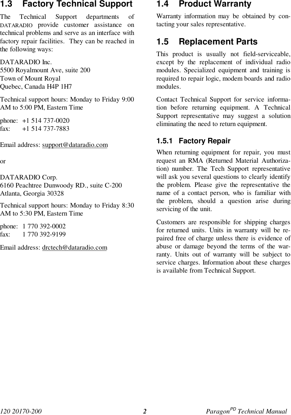 120 20170-200 ParagonPD Technical Manual21.3 Factory Technical Support The Technical Support departments ofDATARADIO provide customer assistance ontechnical problems and serve as an interface withfactory repair facilities. They can be reached inthe following ways: DATARADIO Inc. 5500 Royalmount Ave, suite 200 Town of Mount Royal Quebec, Canada H4P 1H7 Technical support hours: Monday to Friday 9:00AM to 5:00 PM, Eastern Time phone: +1 514 737-0020fax: +1 514 737-7883Email address: support@dataradio.com or DATARADIO Corp. 6160 Peachtree Dunwoody RD., suite C-200 Atlanta, Georgia 30328 Technical support hours: Monday to Friday 8:30AM to 5:30 PM, Eastern Time phone: 1 770 392-0002 fax: 1 770 392-9199 Email address: drctech@dataradio.com 1.4 Product Warranty Warranty information may be obtained by con-tacting your sales representative.1.5 Replacement Parts This product is usually not field-serviceable,except by the replacement of individual radiomodules. Specialized equipment and training isrequired to repair logic, modem boards and radiomodules. Contact Technical Support for service informa-tion before returning equipment. A TechnicalSupport representative may suggest a solutioneliminating the need to return equipment.1.5.1 Factory Repair When returning equipment for repair, you mustrequest an RMA (Returned Material Authoriza-tion) number. The Tech Support representativewill ask you several questions to clearly identifythe problem. Please give the representative thename of a contact person, who is familiar withthe problem, should a question arise duringservicing of the unit. Customers are responsible for shipping chargesfor returned units. Units in warranty will be re-paired free of charge unless there is evidence ofabuse or damage beyond the terms of the war-ranty. Units out of warranty will be subject toservice charges. Information about these chargesis available from Technical Support.