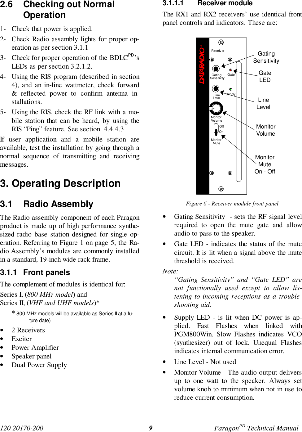 120 20170-200 ParagonPD Technical Manual92.6  Checking out NormalOperation1- Check that power is applied.2- Check Radio assembly lights for proper op-eration as per section 3.1.13- Check for proper operation of the BDLCPD’sLEDs as per section 3.2.1.2.4- Using the RIS program (described in section4), and an in-line wattmeter, check forward&amp; reflected power to confirm antenna in-stallations.5- Using the RIS, check the RF link with a mo-bile station that can be heard, by using theRIS “Ping” feature. See section  4.4.4.3If user application and a mobile station areavailable, test the installation by going through anormal sequence of transmitting and receivingmessages.3. Operating Description3.1 Radio Assembly The Radio assembly component of each Paragonproduct is made up of high performance synthe-sized radio base station designed for single op-eration. Referring to Figure 1 on page 5, the Ra-dio Assembly’s modules are commonly installedin a standard, 19-inch wide rack frame.3.1.1 Front panelsThe complement of modules is identical for:Series I, (800 MHz model) andSeries II, (VHF and UHF models)** 800 MHz models will be available as Series II at a fu-ture date)• 2 Receivers• Exciter• Power Amplifier• Speaker panel• Dual Power Supply3.1.1.1 Receiver moduleThe RX1 and RX2 receivers’ use identical frontpanel controls and indicators. These are:Figure 6 - Receiver module front panel• Gating Sensitivity  - sets the RF signal levelrequired to open the mute gate and allowaudio to pass to the speaker.• Gate LED - indicates the status of the mutecircuit. It is lit when a signal above the mutethreshold is received.Note:“Gating Sensitivity” and “Gate LED” arenot functionally used except to allow lis-tening to incoming receptions as a trouble-shooting aid.• Supply LED - is lit when DC power is ap-plied. Fast Flashes when linked withPGM800Win. Slow Flashes indicates VCO(synthesizer) out of lock. Unequal Flashesindicates internal communication error.• Line Level - Not used• Monitor Volume - The audio output deliversup to one watt to the speaker. Always setvolume knob to minimum when not in use toreduce current consumption.GatingSensitivityGateLEDLineLevelMonitorVolumeMonitorMuteOn - OffReceiver®Gating GateLineLevel SupplySensitivityMonitorVolumeOffOnMonitorMute