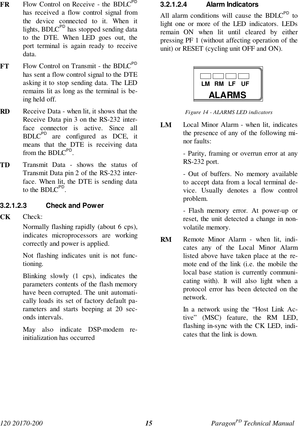 120 20170-200 ParagonPD Technical Manual15FR Flow Control on Receive - the BDLCPDhas received a flow control signal fromthe device connected to it. When itlights, BDLCPD has stopped sending datato the DTE. When LED goes out, theport terminal is again ready to receivedata.FT  Flow Control on Transmit - the BDLCPDhas sent a flow control signal to the DTEasking it to stop sending data. The LEDremains lit as long as the terminal is be-ing held off.RD Receive Data - when lit, it shows that theReceive Data pin 3 on the RS-232 inter-face connector is active. Since allBDLCPD are configured as DCE, itmeans that the DTE is receiving datafrom the BDLCPD.TD Transmit Data - shows the status ofTransmit Data pin 2 of the RS-232 inter-face. When lit, the DTE is sending datato the BDLCPD.3.2.1.2.3  Check and PowerCK Check:Normally flashing rapidly (about 6 cps),indicates microprocessors are workingcorrectly and power is applied.Not flashing indicates unit is not func-tioning.Blinking slowly (1 cps), indicates theparameters contents of the flash memoryhave been corrupted. The unit automati-cally loads its set of factory default pa-rameters and starts beeping at 20 sec-onds intervals.May also indicate DSP-modem re-initialization has occurred3.2.1.2.4 Alarm IndicatorsAll alarm conditions will cause the BDLCPD tolight one or more of the LED indicators. LEDsremain ON when lit until cleared by eitherpressing PF 1 (without affecting operation of theunit) or RESET (cycling unit OFF and ON).Figure 14 - ALARMS LED indicatorsLM Local Minor Alarm - when lit, indicatesthe presence of any of the following mi-nor faults:- Parity, framing or overrun error at anyRS-232 port.- Out of buffers. No memory availableto accept data from a local terminal de-vice. Usually denotes a flow controlproblem.- Flash memory error. At power-up orreset, the unit detected a change in non-volatile memory.RM Remote Minor Alarm - when lit, indi-cates any of the Local Minor Alarmlisted above have taken place at the re-mote end of the link (i.e. the mobile thelocal base station is currently communi-cating with). It will also light when aprotocol error has been detected on thenetwork.In a network using the “Host Link Ac-tive” (MSC) feature, the RM LED,flashing in-sync with the CK LED, indi-cates that the link is down.ALARMSLM RM LF UF