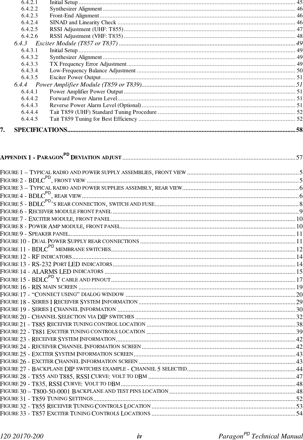  120 20170-200 iv ParagonPD Technical Manual6.4.2.1 Initial Setup...................................................................................................................................... 456.4.2.2 Synthesizer Alignment ....................................................................................................................... 466.4.2.3 Front-End Alignment ......................................................................................................................... 466.4.2.4 SINAD and Linearity Check .............................................................................................................. 466.4.2.5 RSSI Adjustment (UHF: T855).......................................................................................................... 476.4.2.6 RSSI Adjustment (VHF: T835) .......................................................................................................... 486.4.3 Exciter Module (T857 or T837) .............................................................................................................496.4.3.1 Initial Setup...................................................................................................................................... 496.4.3.2 Synthesizer Alignment ....................................................................................................................... 496.4.3.3 TX Frequency Error Adjustment........................................................................................................ 496.4.3.4 Low-Frequency Balance Adjustment .................................................................................................. 506.4.3.5 Exciter Power Output........................................................................................................................ 516.4.4 Power Amplifier Module (T859 or T839)...............................................................................................516.4.4.1 Power Amplifier Power Output.......................................................................................................... 516.4.4.2 Forward Power Alarm Level.............................................................................................................. 516.4.4.3 Reverse Power Alarm Level (Optional)............................................................................................... 516.4.4.4 Tait T859 (UHF) Standard Tuning Procedure ..................................................................................... 526.4.4.5 Tait T859 Tuning for Best Efficiency ................................................................................................. 527. SPECIFICATIONS.............................................................................................................................................58APPENDIX 1 - PARAGONPD DEVIATION ADJUST ...........................................................................................................57FIGURE 1 – TYPICAL RADIO AND POWER SUPPLY ASSEMBLIES, FRONT VIEW .....................................................................5FIGURE 2 - BDLCPD, FRONT VIEW ...................................................................................................................................5FIGURE 3 – TYPICAL RADIO AND POWER SUPPLIES ASSEMBLY, REAR VIEW........................................................................6FIGURE 4 - BDLCPD, REAR VIEW......................................................................................................................................6FIGURE 5 - BDLCPD’S REAR CONNECTION, SWITCH AND FUSE.........................................................................................8FIGURE 6 - RECEIVER MODULE FRONT PANEL ...................................................................................................................9FIGURE 7 - EXCITER MODULE, FRONT PANEL..................................................................................................................10FIGURE 8 - POWER AMP MODULE, FRONT PANEL............................................................................................................10FIGURE 9 - SPEAKER PANEL............................................................................................................................................11FIGURE 10 - DUAL POWER SUPPLY REAR CONNECTIONS................................................................................................11FIGURE 11 - BDLCPD MEMBRANE SWITCHES..................................................................................................................12FIGURE 12 - RF INDICATORS..........................................................................................................................................14FIGURE 13 - RS-232 PORT LED INDICATORS.................................................................................................................14FIGURE 14 - ALARMS LED INDICATORS ......................................................................................................................15FIGURE 15 - BDLCPD Y CABLE AND PINOUT..................................................................................................................17FIGURE 16 - RIS MAIN SCREEN ......................................................................................................................................19FIGURE 17 - “CONNECT USING” DIALOG WINDOW .........................................................................................................20FIGURE 18 - SERIES I RECEIVER SYSTEM INFORMATION.................................................................................................29FIGURE 19 - SERIES I CHANNEL INFORMATION ..............................................................................................................30FIGURE 20 - CHANNEL SELECTION VIA DIP SWITCHES ...................................................................................................32FIGURE 21 - T885 RECEIVER TUNING CONTROL LOCATION ............................................................................................38FIGURE 22 - T881 EXCITER TUNING CONTROLS LOCATION ............................................................................................39FIGURE 23 - RECEIVER SYSTEM INFORMATION...............................................................................................................42FIGURE 24 - RECEIVER CHANNEL INFORMATION SCREEN...............................................................................................42FIGURE 25 - EXCITER SYSTEM INFORMATION SCREEN....................................................................................................43FIGURE 26 - EXCITER CHANNEL INFORMATION SCREEN.................................................................................................43FIGURE 27 - BACKPLANE DIP SWITCHES EXAMPLE - CHANNEL 5 SELECTED...................................................................44FIGURE 28 - T855 AND T885, RSSI CURVE: VOLT TO DBM...........................................................................................47FIGURE 29 - T835, RSSI CURVE: VOLT TO DBM............................................................................................................48FIGURE 30 – T800-50-0001 BACKPLANE AND TEST PINS LOCATION ..............................................................................48FIGURE 31 - T859 TUNING SETTINGS.............................................................................................................................52FIGURE 32 - T855 RECEIVER TUNING CONTROLS LOCATION.........................................................................................53FIGURE 33 - T857 EXCITER TUNING CONTROLS LOCATIONS .........................................................................................54