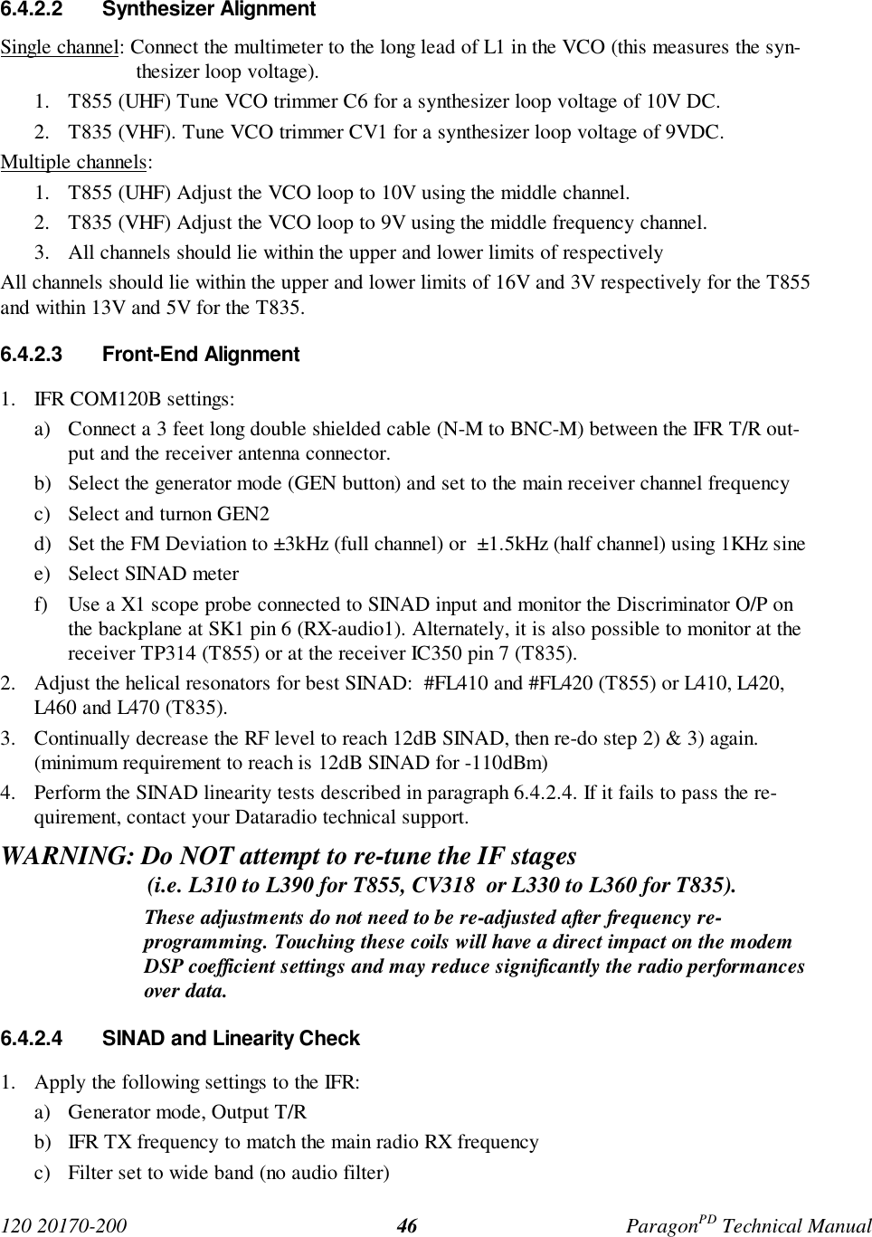 120 20170-200 ParagonPD Technical Manual466.4.2.2 Synthesizer AlignmentSingle channel: Connect the multimeter to the long lead of L1 in the VCO (this measures the syn-thesizer loop voltage).1. T855 (UHF) Tune VCO trimmer C6 for a synthesizer loop voltage of 10V DC.2. T835 (VHF). Tune VCO trimmer CV1 for a synthesizer loop voltage of 9VDC.Multiple channels:1. T855 (UHF) Adjust the VCO loop to 10V using the middle channel.2. T835 (VHF) Adjust the VCO loop to 9V using the middle frequency channel.3. All channels should lie within the upper and lower limits of respectivelyAll channels should lie within the upper and lower limits of 16V and 3V respectively for the T855and within 13V and 5V for the T835.6.4.2.3 Front-End Alignment1. IFR COM120B settings:a) Connect a 3 feet long double shielded cable (N-M to BNC-M) between the IFR T/R out-put and the receiver antenna connector.b) Select the generator mode (GEN button) and set to the main receiver channel frequencyc) Select and turnon GEN2d) Set the FM Deviation to ±3kHz (full channel) or  ±1.5kHz (half channel) using 1KHz sinee) Select SINAD meterf) Use a X1 scope probe connected to SINAD input and monitor the Discriminator O/P onthe backplane at SK1 pin 6 (RX-audio1). Alternately, it is also possible to monitor at thereceiver TP314 (T855) or at the receiver IC350 pin 7 (T835).2. Adjust the helical resonators for best SINAD:  #FL410 and #FL420 (T855) or L410, L420,L460 and L470 (T835).3. Continually decrease the RF level to reach 12dB SINAD, then re-do step 2) &amp; 3) again.(minimum requirement to reach is 12dB SINAD for -110dBm)4. Perform the SINAD linearity tests described in paragraph 6.4.2.4. If it fails to pass the re-quirement, contact your Dataradio technical support.WARNING: Do NOT attempt to re-tune the IF stages                          (i.e. L310 to L390 for T855, CV318  or L330 to L360 for T835).These adjustments do not need to be re-adjusted after frequency re-programming. Touching these coils will have a direct impact on the modemDSP coefficient settings and may reduce significantly the radio performancesover data.6.4.2.4  SINAD and Linearity Check1. Apply the following settings to the IFR:a) Generator mode, Output T/Rb) IFR TX frequency to match the main radio RX frequencyc) Filter set to wide band (no audio filter)