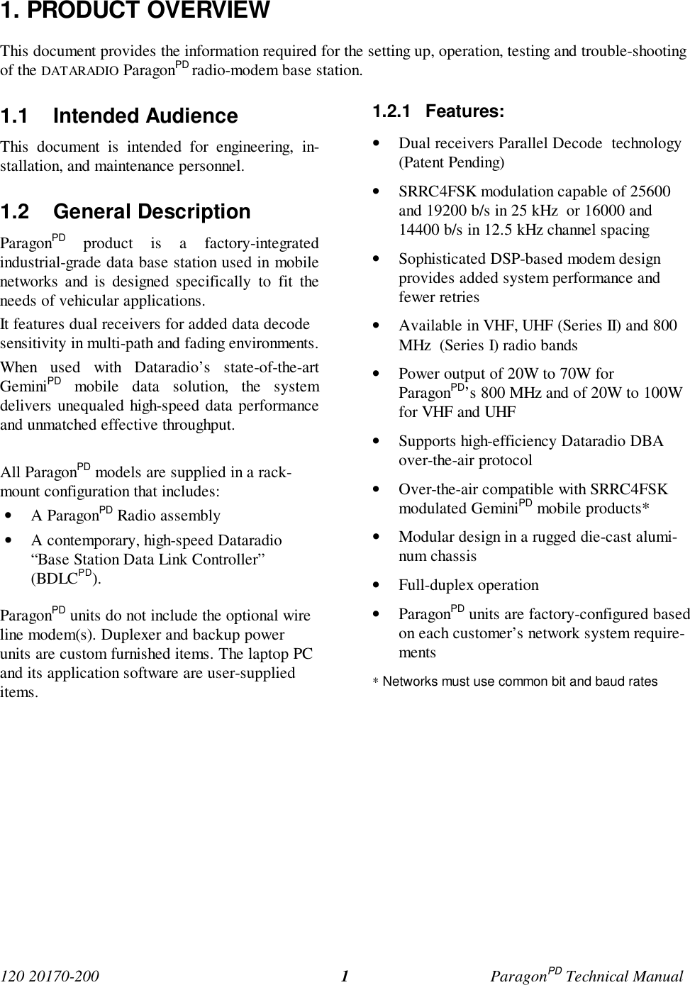 120 20170-200 ParagonPD Technical Manual11. PRODUCT OVERVIEWThis document provides the information required for the setting up, operation, testing and trouble-shootingof the DATARADIO ParagonPD radio-modem base station.1.1 Intended AudienceThis document is intended for engineering, in-stallation, and maintenance personnel.1.2 General DescriptionParagonPD product is a factory-integratedindustrial-grade data base station used in mobilenetworks and is designed specifically to fit theneeds of vehicular applications.It features dual receivers for added data decodesensitivity in multi-path and fading environments.When used with Dataradio’s state-of-the-artGeminiPD mobile data solution, the systemdelivers unequaled high-speed data performanceand unmatched effective throughput.All ParagonPD models are supplied in a rack-mount configuration that includes:• A ParagonPD Radio assembly• A contemporary, high-speed Dataradio“Base Station Data Link Controller”(BDLCPD).ParagonPD units do not include the optional wireline modem(s). Duplexer and backup powerunits are custom furnished items. The laptop PCand its application software are user-supplieditems.1.2.1 Features:• Dual receivers Parallel Decode  technology(Patent Pending)• SRRC4FSK modulation capable of 25600and 19200 b/s in 25 kHz  or 16000 and14400 b/s in 12.5 kHz channel spacing• Sophisticated DSP-based modem designprovides added system performance andfewer retries• Available in VHF, UHF (Series II) and 800MHz  (Series I) radio bands• Power output of 20W to 70W forParagonPD’s 800 MHz and of 20W to 100Wfor VHF and UHF• Supports high-efficiency Dataradio DBAover-the-air protocol• Over-the-air compatible with SRRC4FSKmodulated GeminiPD mobile products*• Modular design in a rugged die-cast alumi-num chassis• Full-duplex operation• ParagonPD units are factory-configured basedon each customer’s network system require-ments* Networks must use common bit and baud rates