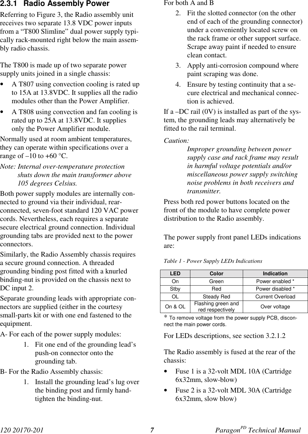 120 20170-201 ParagonPD Technical Manual72.3.1 Radio Assembly PowerReferring to Figure 3, the Radio assembly unitreceives two separate 13.8 VDC power inputsfrom a “T800 Slimline” dual power supply typi-cally rack-mounted right below the main assem-bly radio chassis.The T800 is made up of two separate powersupply units joined in a single chassis:• A T807 using convection cooling is rated upto 15A at 13.8VDC. It supplies all the radiomodules other than the Power Amplifier.• A T808 using convection and fan cooling israted up to 25A at 13.8VDC. It suppliesonly the Power Amplifier module.Normally used at room ambient temperatures,they can operate within specifications over arange of –10 to +60 °C.Note: Internal over-temperature protectionshuts down the main transformer above105 degrees Celsius.Both power supply modules are internally con-nected to ground via their individual, rear-connected, seven-foot standard 120 VAC powercords. Nevertheless, each requires a separatesecure electrical ground connection. Individualgrounding tabs are provided next to the powerconnectors.Similarly, the Radio Assembly chassis requiresa secure ground connection. A threadedgrounding binding post fitted with a knurledbinding-nut is provided on the chassis next toDC input 2.Separate grounding leads with appropriate con-nectors are supplied (either in the courtesysmall-parts kit or with one end fastened to theequipment.A- For each of the power supply modules:1. Fit one end of the grounding lead’spush-on connector onto thegrounding tab.B- For the Radio Assembly chassis:1. Install the grounding lead’s lug overthe binding post and firmly hand-tighten the binding-nut.For both A and B2. Fit the slotted connector (on the otherend of each of the grounding connector)under a conveniently located screw onthe rack frame or other support surface.Scrape away paint if needed to ensureclean contact.3. Apply anti-corrosion compound wherepaint scraping was done.4. Ensure by testing continuity that a se-cure electrical and mechanical connec-tion is achieved.If a –DC rail (0V) is installed as part of the sys-tem, the grounding leads may alternatively befitted to the rail terminal.Caution:Improper grounding between powersupply case and rack frame may resultin harmful voltage potentials and/ormiscellaneous power supply switchingnoise problems in both receivers andtransmitter.Press both red power buttons located on thefront of the module to have complete powerdistribution to the Radio assembly.The power supply front panel LEDs indicationsare:Table 1 - Power Supply LEDs IndicationsLED Color IndicationOn Green Power enabled *Stby Red Power disabled *OL Steady Red Current OverloadOn & OL Flashing green andred respectively Over voltage* To remove voltage from the power supply PCB, discon-nect the main power cords.For LEDs descriptions, see section 3.2.1.2The Radio assembly is fused at the rear of thechassis:• Fuse 1 is a 32-volt MDL 10A (Cartridge6x32mm, slow-blow)• Fuse 2 is a 32-volt MDL 30A (Cartridge6x32mm, slow blow)