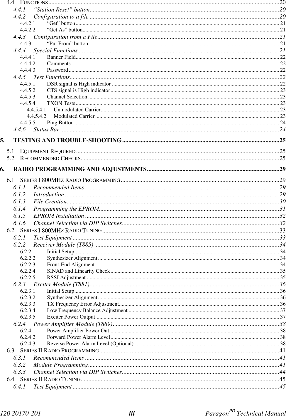 120 20170-201 iii ParagonPD Technical Manual4.4 FUNCTIONS......................................................................................................................................................204.4.1 “Station Reset” button...........................................................................................................................204.4.2 Configuration to a file ...........................................................................................................................204.4.2.1 “Get” button.................................................................................................................................................. 214.4.2.2 “Get As” button............................................................................................................................................. 214.4.3 Configuration from a File......................................................................................................................214.4.3.1 “Put From” button......................................................................................................................................... 214.4.4 Special Functions...................................................................................................................................214.4.4.1 Banner Field.................................................................................................................................................. 224.4.4.2 Comments ..................................................................................................................................................... 224.4.4.3 Password....................................................................................................................................................... 224.4.5 Test Functions........................................................................................................................................224.4.5.1 DSR signal is High indicator ........................................................................................................................ 224.4.5.2 CTS signal is High indicator......................................................................................................................... 234.4.5.3 Channel Selection ......................................................................................................................................... 234.4.5.4 TXON Tests.................................................................................................................................................. 234.4.5.4.1 Unmodulated Carrier................................................................................................................................ 234.4.5.4.2 Modulated Carrier.................................................................................................................................... 234.4.5.5 Ping Button................................................................................................................................................... 244.4.6 Status Bar ..............................................................................................................................................245. TESTING AND TROUBLE-SHOOTING......................................................................................................255.1 EQUIPMENT REQUIRED....................................................................................................................................255.2 RECOMMENDED CHECKS.................................................................................................................................256. RADIO PROGRAMMING AND ADJUSTMENTS......................................................................................296.1 SERIES I 800MHZ RADIO PROGRAMMING.......................................................................................................296.1.1 Recommended Items ..............................................................................................................................296.1.2 Introduction ...........................................................................................................................................296.1.3 File Creation..........................................................................................................................................306.1.4 Programming the EPROM.....................................................................................................................316.1.5 EPROM Installation ..............................................................................................................................326.1.6 Channel Selection via DIP Switches......................................................................................................326.2 SERIES I 800MHZ RADIO TUNING ...................................................................................................................336.2.1 Test Equipment ......................................................................................................................................336.2.2 Receiver Module (T885) ........................................................................................................................346.2.2.1 Initial Setup................................................................................................................................................... 346.2.2.2 Synthesizer Alignment.................................................................................................................................. 346.2.2.3 Front-End Alignment.................................................................................................................................... 346.2.2.4 SINAD and Linearity Check......................................................................................................................... 356.2.2.5 RSSI Adjustment .......................................................................................................................................... 356.2.3 Exciter Module (T881)...........................................................................................................................366.2.3.1 Initial Setup................................................................................................................................................... 366.2.3.2 Synthesizer Alignment.................................................................................................................................. 366.2.3.3 TX Frequency Error Adjustment................................................................................................................... 366.2.3.4 Low Frequency Balance Adjustment ............................................................................................................ 376.2.3.5 Exciter Power Output.................................................................................................................................... 376.2.4 Power Amplifier Module (T889)............................................................................................................386.2.4.1 Power Amplifier Power Out.......................................................................................................................... 386.2.4.2 Forward Power Alarm Level......................................................................................................................... 386.2.4.3 Reverse Power Alarm Level (Optional)........................................................................................................ 386.3 SERIES II RADIO PROGRAMMING.....................................................................................................................416.3.1 Recommended Items ..............................................................................................................................416.3.2 Module Programming............................................................................................................................416.3.3 Channel Selection via DIP Switches......................................................................................................446.4 SERIES II RADIO TUNING.................................................................................................................................456.4.1 Test Equipment ......................................................................................................................................45