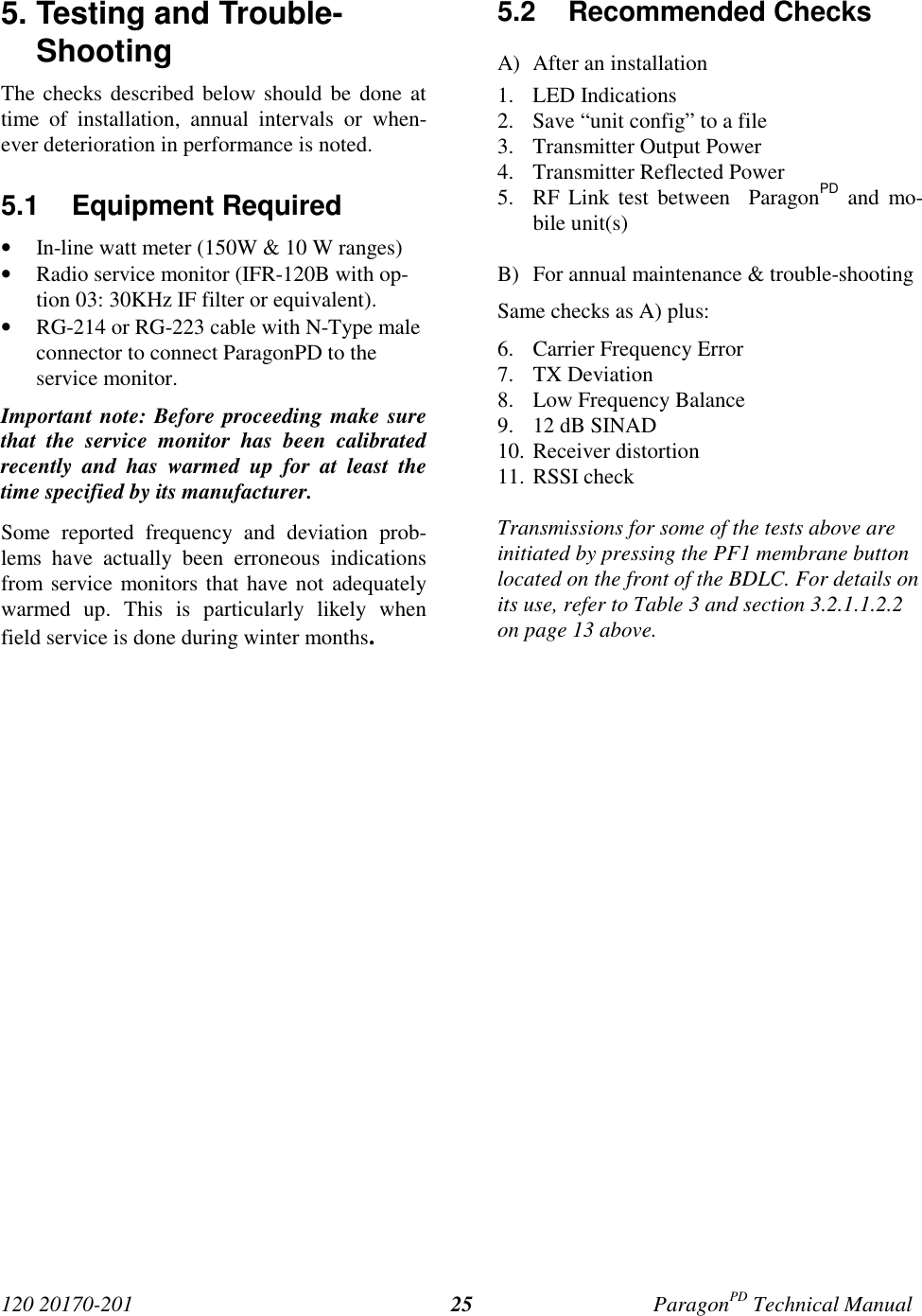 120 20170-201 ParagonPD Technical Manual255. Testing and Trouble-ShootingThe checks described below should be done attime of installation, annual intervals or when-ever deterioration in performance is noted.5.1 Equipment Required• In-line watt meter (150W & 10 W ranges)• Radio service monitor (IFR-120B with op-tion 03: 30KHz IF filter or equivalent).• RG-214 or RG-223 cable with N-Type maleconnector to connect ParagonPD to theservice monitor.Important note: Before proceeding make surethat the service monitor has been calibratedrecently and has warmed up for at least thetime specified by its manufacturer.Some reported frequency and deviation prob-lems have actually been erroneous indicationsfrom service monitors that have not adequatelywarmed up. This is particularly likely whenfield service is done during winter months.5.2 Recommended ChecksA) After an installation1. LED Indications2. Save “unit config” to a file3. Transmitter Output Power4. Transmitter Reflected Power5. RF Link test between ParagonPD and mo-bile unit(s)B) For annual maintenance & trouble-shootingSame checks as A) plus:6. Carrier Frequency Error7. TX Deviation8. Low Frequency Balance9. 12 dB SINAD10. Receiver distortion11. RSSI checkTransmissions for some of the tests above areinitiated by pressing the PF1 membrane buttonlocated on the front of the BDLC. For details onits use, refer to Table 3 and section 3.2.1.1.2.2on page 13 above.