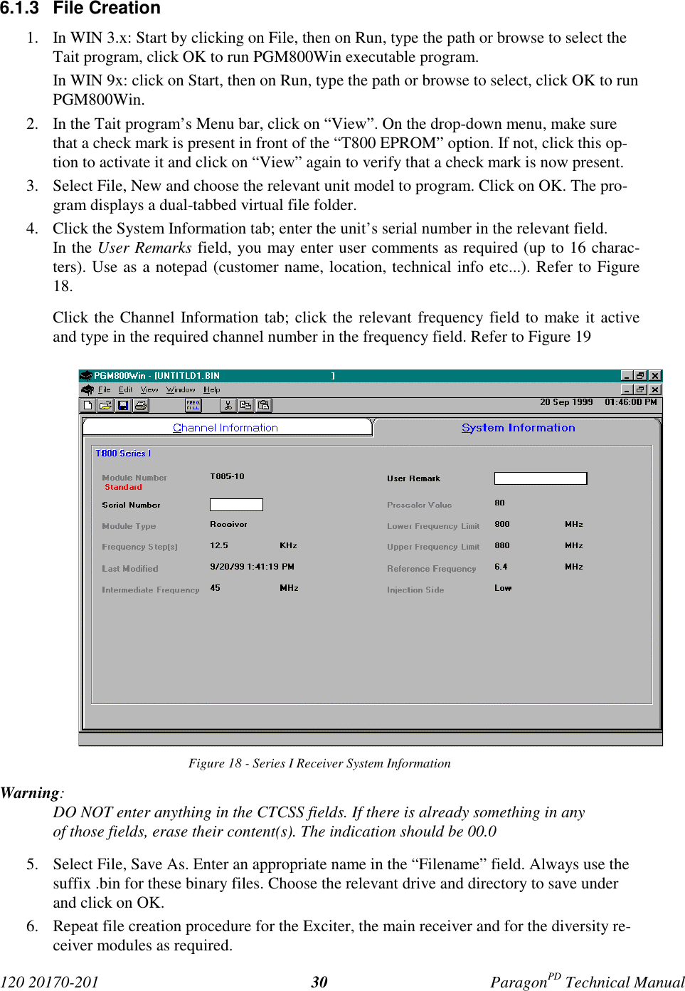 120 20170-201 ParagonPD Technical Manual306.1.3 File Creation1. In WIN 3.x: Start by clicking on File, then on Run, type the path or browse to select theTait program, click OK to run PGM800Win executable program.In WIN 9x: click on Start, then on Run, type the path or browse to select, click OK to runPGM800Win.2. In the Tait program’s Menu bar, click on “View”. On the drop-down menu, make surethat a check mark is present in front of the “T800 EPROM” option. If not, click this op-tion to activate it and click on “View” again to verify that a check mark is now present.3. Select File, New and choose the relevant unit model to program. Click on OK. The pro-gram displays a dual-tabbed virtual file folder.4. Click the System Information tab; enter the unit’s serial number in the relevant field.In the User Remarks field, you may enter user comments as required (up to 16 charac-ters). Use as a notepad (customer name, location, technical info etc...). Refer to Figure18.Click the Channel Information tab; click the relevant frequency field to make it activeand type in the required channel number in the frequency field. Refer to Figure 19Figure 18 - Series I Receiver System InformationWarning:DO NOT enter anything in the CTCSS fields. If there is already something in anyof those fields, erase their content(s). The indication should be 00.05. Select File, Save As. Enter an appropriate name in the “Filename” field. Always use thesuffix .bin for these binary files. Choose the relevant drive and directory to save underand click on OK.6. Repeat file creation procedure for the Exciter, the main receiver and for the diversity re-ceiver modules as required.