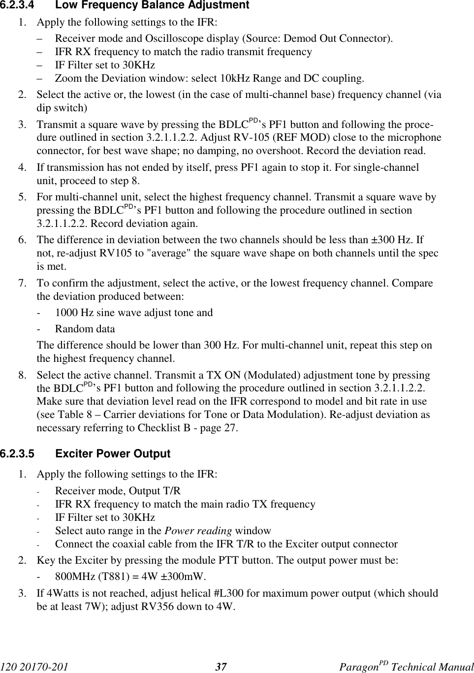 120 20170-201 ParagonPD Technical Manual376.2.3.4 Low Frequency Balance Adjustment1. Apply the following settings to the IFR:– Receiver mode and Oscilloscope display (Source: Demod Out Connector).– IFR RX frequency to match the radio transmit frequency– IF Filter set to 30KHz– Zoom the Deviation window: select 10kHz Range and DC coupling.2. Select the active or, the lowest (in the case of multi-channel base) frequency channel (viadip switch)3. Transmit a square wave by pressing the BDLCPD’s PF1 button and following the proce-dure outlined in section 3.2.1.1.2.2. Adjust RV-105 (REF MOD) close to the microphoneconnector, for best wave shape; no damping, no overshoot. Record the deviation read.4. If transmission has not ended by itself, press PF1 again to stop it. For single-channelunit, proceed to step 8.5. For multi-channel unit, select the highest frequency channel. Transmit a square wave bypressing the BDLCPD’s PF1 button and following the procedure outlined in section3.2.1.1.2.2. Record deviation again.6. The difference in deviation between the two channels should be less than ±300 Hz. Ifnot, re-adjust RV105 to "average" the square wave shape on both channels until the specis met.7. To confirm the adjustment, select the active, or the lowest frequency channel. Comparethe deviation produced between:- 1000 Hz sine wave adjust tone and- Random dataThe difference should be lower than 300 Hz. For multi-channel unit, repeat this step onthe highest frequency channel.8. Select the active channel. Transmit a TX ON (Modulated) adjustment tone by pressingthe BDLCPD’s PF1 button and following the procedure outlined in section 3.2.1.1.2.2.Make sure that deviation level read on the IFR correspond to model and bit rate in use(see Table 8 – Carrier deviations for Tone or Data Modulation). Re-adjust deviation asnecessary referring to Checklist B - page 27.6.2.3.5 Exciter Power Output1. Apply the following settings to the IFR:- Receiver mode, Output T/R- IFR RX frequency to match the main radio TX frequency- IF Filter set to 30KHz- Select auto range in the Power reading window- Connect the coaxial cable from the IFR T/R to the Exciter output connector2. Key the Exciter by pressing the module PTT button. The output power must be:- 800MHz (T881) = 4W ±300mW.3. If 4Watts is not reached, adjust helical #L300 for maximum power output (which shouldbe at least 7W); adjust RV356 down to 4W.