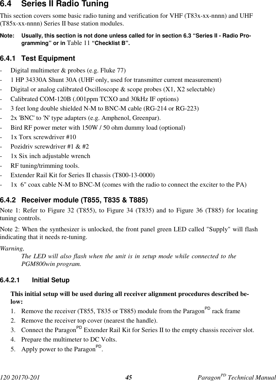 120 20170-201 ParagonPD Technical Manual456.4 Series II Radio TuningThis section covers some basic radio tuning and verification for VHF (T83x-xx-nnnn) and UHF(T85x-xx-nnnn) Series II base station modules.Note: Usually, this section is not done unless called for in section 6.3 “Series II - Radio Pro-gramming” or in Table 11 “Checklist B”.6.4.1 Test Equipment- Digital multimeter & probes (e.g. Fluke 77)- 1 HP 34330A Shunt 30A (UHF only, used for transmitter current measurement)- Digital or analog calibrated Oscilloscope & scope probes (X1, X2 selectable)- Calibrated COM-120B (.001ppm TCXO and 30kHz IF options)- 3 feet long double shielded N-M to BNC-M cable (RG-214 or RG-223)- 2x 'BNC' to 'N' type adapters (e.g. Amphenol, Greenpar).- Bird RF power meter with 150W / 50 ohm dummy load (optional)- 1x Torx screwdriver #10- Pozidriv screwdriver #1 & #2- 1x Six inch adjustable wrench- RF tuning/trimming tools.- Extender Rail Kit for Series II chassis (T800-13-0000)- 1x 6" coax cable N-M to BNC-M (comes with the radio to connect the exciter to the PA)6.4.2 Receiver module (T855, T835 & T885)Note 1: Refer to Figure 32 (T855), to Figure 34 (T835) and to Figure 36 (T885) for locatingtuning controls.Note 2: When the synthesizer is unlocked, the front panel green LED called "Supply" will flashindicating that it needs re-tuning.Warning,The LED will also flash when the unit is in setup mode while connected to thePGM800win program.6.4.2.1 Initial SetupThis initial setup will be used during all receiver alignment procedures described be-low:1. Remove the receiver (T855, T835 or T885) module from the ParagonPD rack frame2. Remove the receiver top cover (nearest the handle).3. Connect the ParagonPD Extender Rail Kit for Series II to the empty chassis receiver slot.4. Prepare the multimeter to DC Volts.5. Apply power to the ParagonPD.