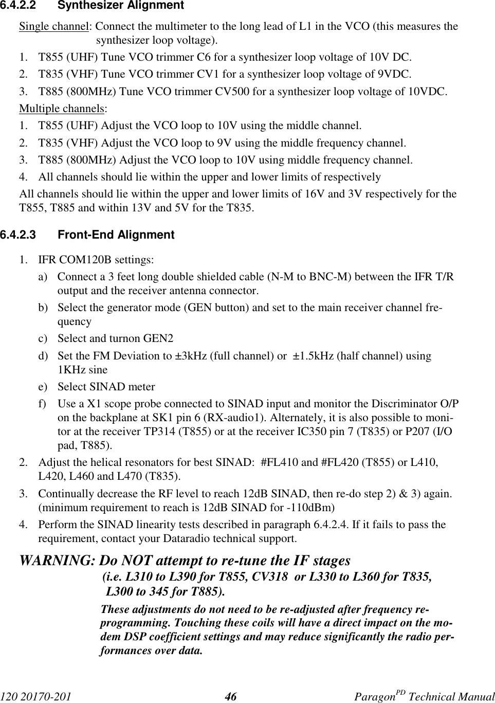 120 20170-201 ParagonPD Technical Manual466.4.2.2 Synthesizer AlignmentSingle channel: Connect the multimeter to the long lead of L1 in the VCO (this measures thesynthesizer loop voltage).1. T855 (UHF) Tune VCO trimmer C6 for a synthesizer loop voltage of 10V DC.2. T835 (VHF) Tune VCO trimmer CV1 for a synthesizer loop voltage of 9VDC.3. T885 (800MHz) Tune VCO trimmer CV500 for a synthesizer loop voltage of 10VDC.Multiple channels:1. T855 (UHF) Adjust the VCO loop to 10V using the middle channel.2. T835 (VHF) Adjust the VCO loop to 9V using the middle frequency channel.3. T885 (800MHz) Adjust the VCO loop to 10V using middle frequency channel.4. All channels should lie within the upper and lower limits of respectivelyAll channels should lie within the upper and lower limits of 16V and 3V respectively for theT855, T885 and within 13V and 5V for the T835.6.4.2.3 Front-End Alignment1. IFR COM120B settings:a) Connect a 3 feet long double shielded cable (N-M to BNC-M) between the IFR T/Routput and the receiver antenna connector.b) Select the generator mode (GEN button) and set to the main receiver channel fre-quencyc) Select and turnon GEN2d) Set the FM Deviation to ±3kHz (full channel) or ±1.5kHz (half channel) using1KHz sinee) Select SINAD meterf) Use a X1 scope probe connected to SINAD input and monitor the Discriminator O/Pon the backplane at SK1 pin 6 (RX-audio1). Alternately, it is also possible to moni-tor at the receiver TP314 (T855) or at the receiver IC350 pin 7 (T835) or P207 (I/Opad, T885).2. Adjust the helical resonators for best SINAD: #FL410 and #FL420 (T855) or L410,L420, L460 and L470 (T835).3. Continually decrease the RF level to reach 12dB SINAD, then re-do step 2) & 3) again.(minimum requirement to reach is 12dB SINAD for -110dBm)4. Perform the SINAD linearity tests described in paragraph 6.4.2.4. If it fails to pass therequirement, contact your Dataradio technical support.WARNING: Do NOT attempt to re-tune the IF stages (i.e. L310 to L390 for T855, CV318 or L330 to L360 for T835,L300 to 345 for T885).These adjustments do not need to be re-adjusted after frequency re-programming. Touching these coils will have a direct impact on the mo-dem DSP coefficient settings and may reduce significantly the radio per-formances over data.