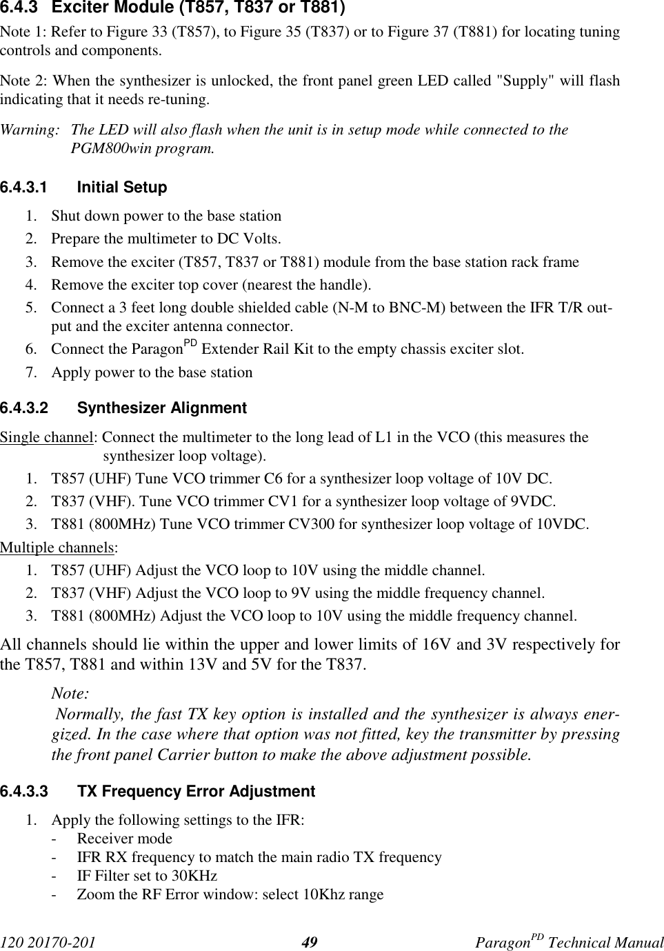 120 20170-201 ParagonPD Technical Manual496.4.3 Exciter Module (T857, T837 or T881)Note 1: Refer to Figure 33 (T857), to Figure 35 (T837) or to Figure 37 (T881) for locating tuningcontrols and components.Note 2: When the synthesizer is unlocked, the front panel green LED called "Supply" will flashindicating that it needs re-tuning.Warning: The LED will also flash when the unit is in setup mode while connected to thePGM800win program.6.4.3.1 Initial Setup1. Shut down power to the base station2. Prepare the multimeter to DC Volts.3. Remove the exciter (T857, T837 or T881) module from the base station rack frame4. Remove the exciter top cover (nearest the handle).5. Connect a 3 feet long double shielded cable (N-M to BNC-M) between the IFR T/R out-put and the exciter antenna connector.6. Connect the ParagonPD Extender Rail Kit to the empty chassis exciter slot.7. Apply power to the base station6.4.3.2 Synthesizer AlignmentSingle channel: Connect the multimeter to the long lead of L1 in the VCO (this measures thesynthesizer loop voltage).1. T857 (UHF) Tune VCO trimmer C6 for a synthesizer loop voltage of 10V DC.2. T837 (VHF). Tune VCO trimmer CV1 for a synthesizer loop voltage of 9VDC.3. T881 (800MHz) Tune VCO trimmer CV300 for synthesizer loop voltage of 10VDC.Multiple channels:1. T857 (UHF) Adjust the VCO loop to 10V using the middle channel.2. T837 (VHF) Adjust the VCO loop to 9V using the middle frequency channel.3. T881 (800MHz) Adjust the VCO loop to 10V using the middle frequency channel.All channels should lie within the upper and lower limits of 16V and 3V respectively forthe T857, T881 and within 13V and 5V for the T837.Note: Normally, the fast TX key option is installed and the synthesizer is always ener-gized. In the case where that option was not fitted, key the transmitter by pressingthe front panel Carrier button to make the above adjustment possible.6.4.3.3 TX Frequency Error Adjustment1. Apply the following settings to the IFR:- Receiver mode- IFR RX frequency to match the main radio TX frequency- IF Filter set to 30KHz- Zoom the RF Error window: select 10Khz range