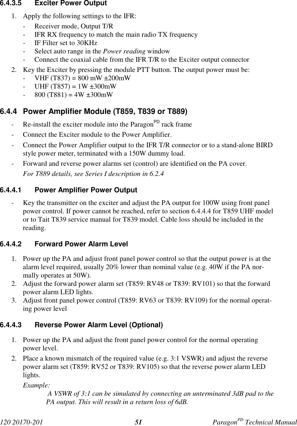 120 20170-201 ParagonPD Technical Manual516.4.3.5 Exciter Power Output1. Apply the following settings to the IFR:- Receiver mode, Output T/R- IFR RX frequency to match the main radio TX frequency- IF Filter set to 30KHz- Select auto range in the Power reading window- Connect the coaxial cable from the IFR T/R to the Exciter output connector2. Key the Exciter by pressing the module PTT button. The output power must be:- VHF (T837) = 800 mW ±200mW- UHF (T857) = 1W ±300mW- 800 (T881) = 4W ±300mW6.4.4 Power Amplifier Module (T859, T839 or T889)- Re-install the exciter module into the ParagonPD rack frame- Connect the Exciter module to the Power Amplifier.- Connect the Power Amplifier output to the IFR T/R connector or to a stand-alone BIRDstyle power meter, terminated with a 150W dummy load.- Forward and reverse power alarms set (control) are identified on the PA cover.For T889 details, see Series I description in 6.2.46.4.4.1 Power Amplifier Power Output- Key the transmitter on the exciter and adjust the PA output for 100W using front panelpower control. If power cannot be reached, refer to section 6.4.4.4 for T859 UHF modelor to Tait T839 service manual for T839 model. Cable loss should be included in thereading.6.4.4.2 Forward Power Alarm Level1. Power up the PA and adjust front panel power control so that the output power is at thealarm level required, usually 20% lower than nominal value (e.g. 40W if the PA nor-mally operates at 50W).2. Adjust the forward power alarm set (T859: RV48 or T839: RV101) so that the forwardpower alarm LED lights.3. Adjust front panel power control (T859: RV63 or T839: RV109) for the normal operat-ing power level6.4.4.3 Reverse Power Alarm Level (Optional)1. Power up the PA and adjust the front panel power control for the normal operatingpower level.2. Place a known mismatch of the required value (e.g. 3:1 VSWR) and adjust the reversepower alarm set (T859: RV52 or T839: RV105) so that the reverse power alarm LEDlights.Example: A VSWR of 3:1 can be simulated by connecting an unterminated 3dB pad to thePA output. This will result in a return loss of 6dB.