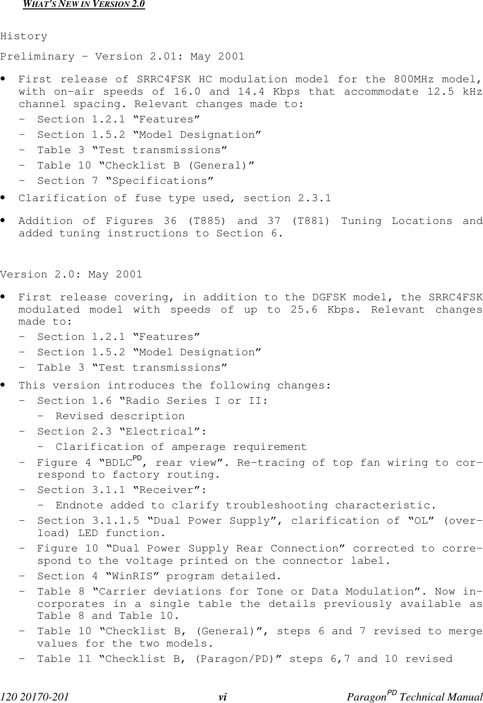120 20170-201 vi ParagonPD Technical ManualWHAT'S NEW IN VERSION 2.0HistoryPreliminary – Version 2.01: May 2001• First release of SRRC4FSK HC modulation model for the 800MHz model,with on-air speeds of 16.0 and 14.4 Kbps that accommodate 12.5 kHzchannel spacing. Relevant changes made to:- Section 1.2.1 “Features”- Section 1.5.2 “Model Designation”- Table 3 “Test transmissions”- Table 10 “Checklist B (General)”- Section 7 “Specifications”• Clarification of fuse type used, section 2.3.1• Addition of Figures 36 (T885) and 37 (T881) Tuning Locations andadded tuning instructions to Section 6.Version 2.0: May 2001• First release covering, in addition to the DGFSK model, the SRRC4FSKmodulated model with speeds of up to 25.6 Kbps. Relevant changesmade to:- Section 1.2.1 “Features”- Section 1.5.2 “Model Designation”- Table 3 “Test transmissions”• This version introduces the following changes:- Section 1.6 “Radio Series I or II:- Revised description- Section 2.3 “Electrical”:- Clarification of amperage requirement- Figure 4 “BDLCPD, rear view”. Re-tracing of top fan wiring to cor-respond to factory routing.- Section 3.1.1 “Receiver”:- Endnote added to clarify troubleshooting characteristic.- Section 3.1.1.5 “Dual Power Supply”, clarification of “OL” (over-load) LED function.- Figure 10 “Dual Power Supply Rear Connection” corrected to corre-spond to the voltage printed on the connector label.- Section 4 “WinRIS” program detailed.- Table 8 “Carrier deviations for Tone or Data Modulation”. Now in-corporates in a single table the details previously available asTable 8 and Table 10.- Table 10 “Checklist B, (General)”, steps 6 and 7 revised to mergevalues for the two models.- Table 11 “Checklist B, (Paragon/PD)” steps 6,7 and 10 revised