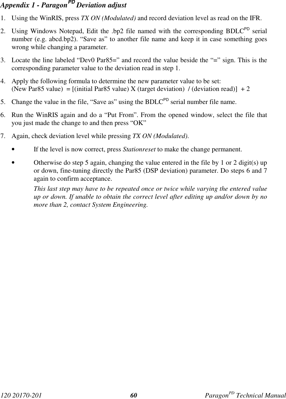 120 20170-201 ParagonPD Technical Manual60Appendix 1 - ParagonPD Deviation adjust1. Using the WinRIS, press TX ON (Modulated) and record deviation level as read on the IFR.2. Using Windows Notepad, Edit the .bp2 file named with the corresponding BDLCPD serialnumber (e.g. abcd.bp2). “Save as” to another file name and keep it in case something goeswrong while changing a parameter.3. Locate the line labeled “Dev0 Par85=” and record the value beside the “=” sign. This is thecorresponding parameter value to the deviation read in step 1.4. Apply the following formula to determine the new parameter value to be set:(New Par85 value)  = [(initial Par85 value) X (target deviation)  / (deviation read)]  + 25. Change the value in the file, “Save as” using the BDLCPD serial number file name.6. Run the WinRIS again and do a “Put From”. From the opened window, select the file thatyou just made the change to and then press “OK”7. Again, check deviation level while pressing TX ON (Modulated).• If the level is now correct, press Stationreset to make the change permanent.• Otherwise do step 5 again, changing the value entered in the file by 1 or 2 digit(s) upor down, fine-tuning directly the Par85 (DSP deviation) parameter. Do steps 6 and 7again to confirm acceptance.This last step may have to be repeated once or twice while varying the entered valueup or down. If unable to obtain the correct level after editing up and/or down by nomore than 2, contact System Engineering.