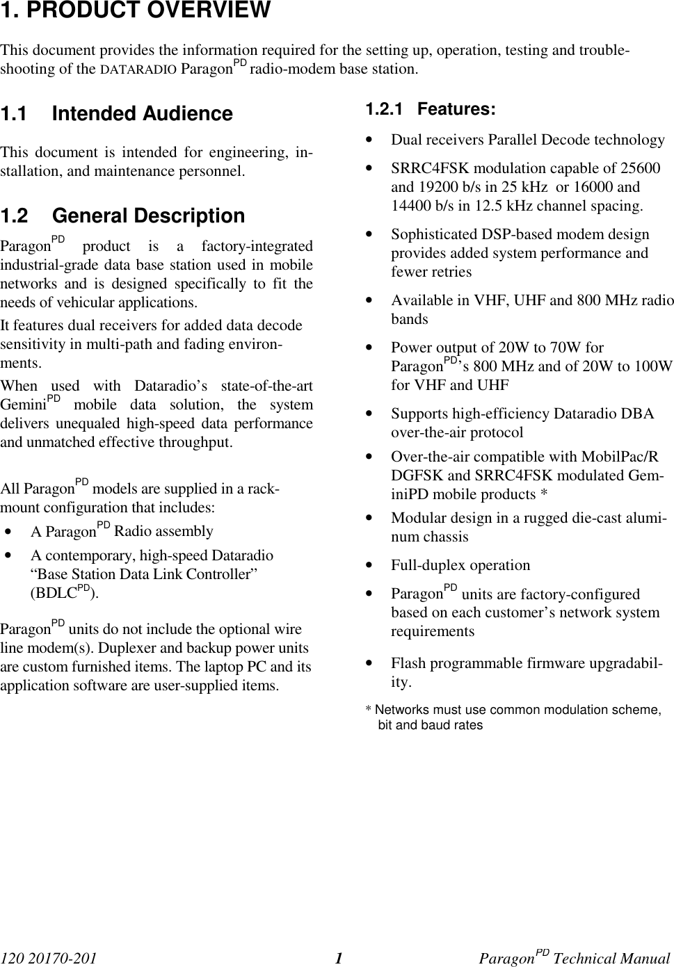120 20170-201 ParagonPD Technical Manual11. PRODUCT OVERVIEWThis document provides the information required for the setting up, operation, testing and trouble-shooting of the DATARADIO ParagonPD radio-modem base station.1.1 Intended AudienceThis document is intended for engineering, in-stallation, and maintenance personnel.1.2 General DescriptionParagonPD product is a factory-integratedindustrial-grade data base station used in mobilenetworks and is designed specifically to fit theneeds of vehicular applications.It features dual receivers for added data decodesensitivity in multi-path and fading environ-ments.When used with Dataradio’s state-of-the-artGeminiPD mobile data solution, the systemdelivers unequaled high-speed data performanceand unmatched effective throughput.All ParagonPD models are supplied in a rack-mount configuration that includes:• A ParagonPD Radio assembly• A contemporary, high-speed Dataradio“Base Station Data Link Controller”(BDLCPD).ParagonPD units do not include the optional wireline modem(s). Duplexer and backup power unitsare custom furnished items. The laptop PC and itsapplication software are user-supplied items.1.2.1 Features:• Dual receivers Parallel Decode technology• SRRC4FSK modulation capable of 25600and 19200 b/s in 25 kHz or 16000 and14400 b/s in 12.5 kHz channel spacing.• Sophisticated DSP-based modem designprovides added system performance andfewer retries• Available in VHF, UHF and 800 MHz radiobands• Power output of 20W to 70W forParagonPD’s 800 MHz and of 20W to 100Wfor VHF and UHF• Supports high-efficiency Dataradio DBAover-the-air protocol• Over-the-air compatible with MobilPac/RDGFSK and SRRC4FSK modulated Gem-iniPD mobile products *• Modular design in a rugged die-cast alumi-num chassis• Full-duplex operation• ParagonPD units are factory-configuredbased on each customer’s network systemrequirements• Flash programmable firmware upgradabil-ity.* Networks must use common modulation scheme,bit and baud rates