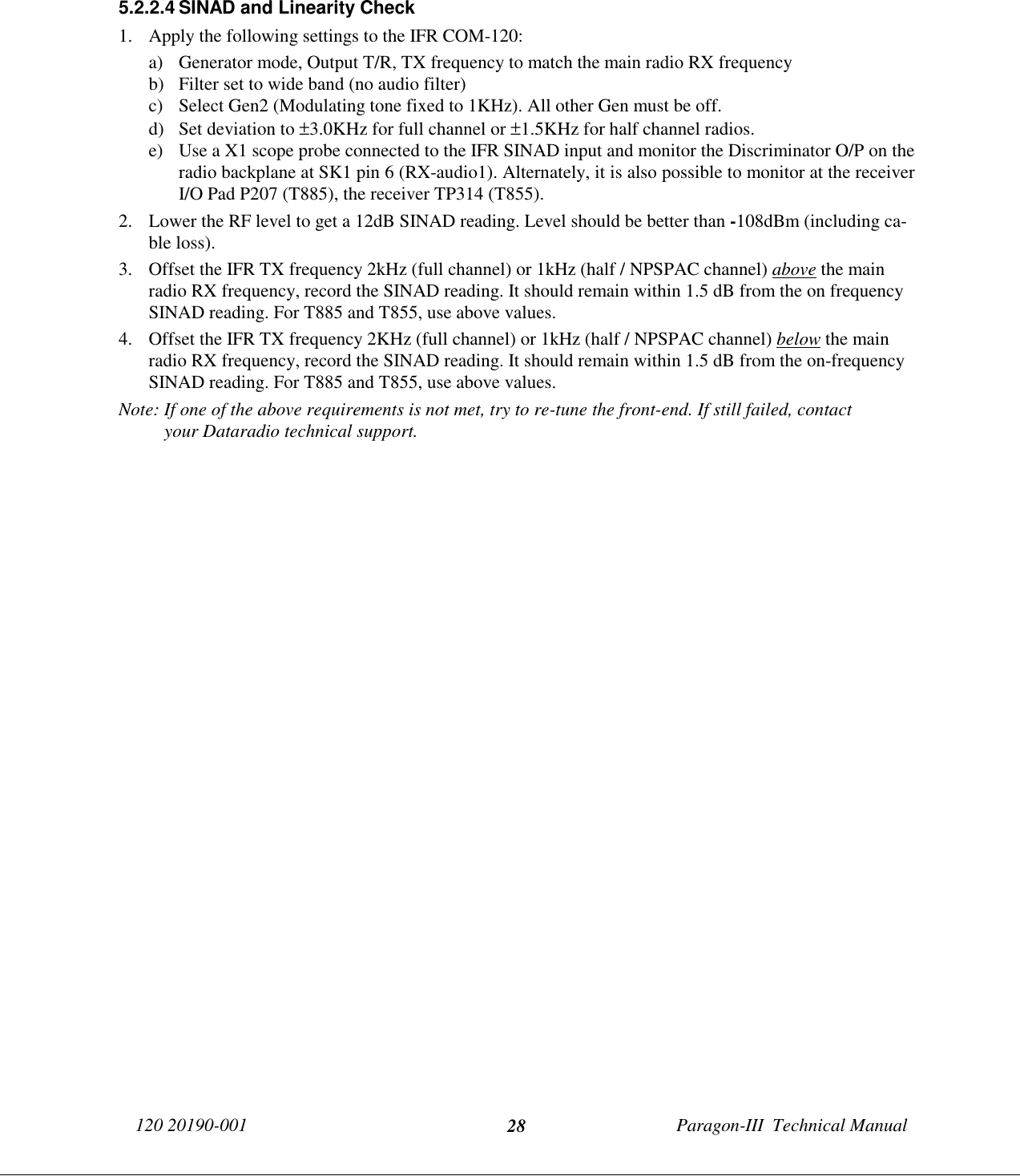 120 20190-001 Paragon-III  Technical Manual285.2.2.4 SINAD and Linearity Check1. Apply the following settings to the IFR COM-120:a) Generator mode, Output T/R, TX frequency to match the main radio RX frequencyb) Filter set to wide band (no audio filter)c) Select Gen2 (Modulating tone fixed to 1KHz). All other Gen must be off.d) Set deviation to ±3.0KHz for full channel or ±1.5KHz for half channel radios.e) Use a X1 scope probe connected to the IFR SINAD input and monitor the Discriminator O/P on theradio backplane at SK1 pin 6 (RX-audio1). Alternately, it is also possible to monitor at the receiverI/O Pad P207 (T885), the receiver TP314 (T855).2. Lower the RF level to get a 12dB SINAD reading. Level should be better than -108dBm (including ca-ble loss).3. Offset the IFR TX frequency 2kHz (full channel) or 1kHz (half / NPSPAC channel) above the mainradio RX frequency, record the SINAD reading. It should remain within 1.5 dB from the on frequencySINAD reading. For T885 and T855, use above values.4. Offset the IFR TX frequency 2KHz (full channel) or 1kHz (half / NPSPAC channel) below the mainradio RX frequency, record the SINAD reading. It should remain within 1.5 dB from the on-frequencySINAD reading. For T885 and T855, use above values.Note: If one of the above requirements is not met, try to re-tune the front-end. If still failed, contactyour Dataradio technical support.