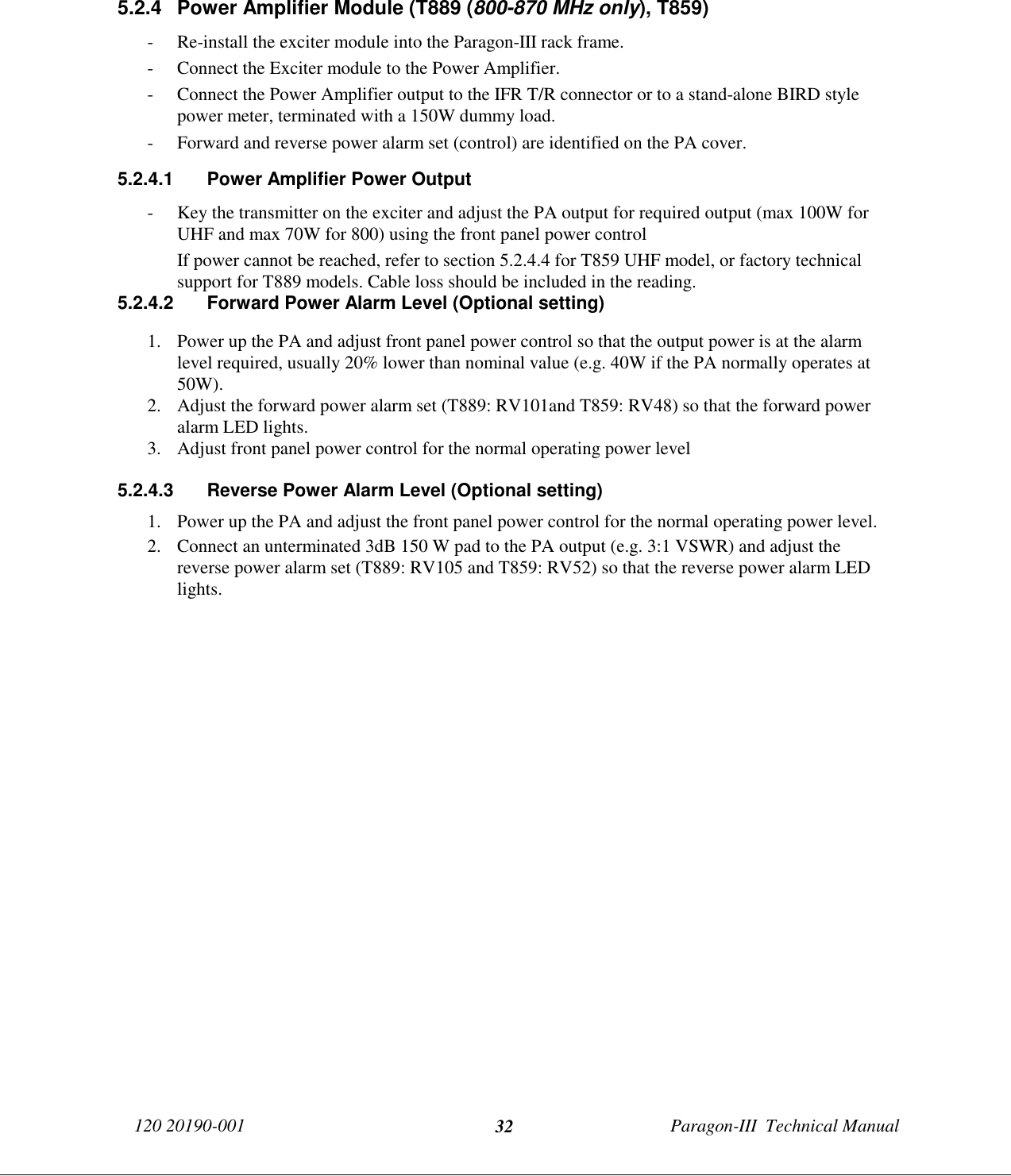 120 20190-001 Paragon-III  Technical Manual325.2.4  Power Amplifier Module (T889 (800-870 MHz only), T859)- Re-install the exciter module into the Paragon-III rack frame.- Connect the Exciter module to the Power Amplifier.- Connect the Power Amplifier output to the IFR T/R connector or to a stand-alone BIRD stylepower meter, terminated with a 150W dummy load.- Forward and reverse power alarm set (control) are identified on the PA cover.5.2.4.1  Power Amplifier Power Output- Key the transmitter on the exciter and adjust the PA output for required output (max 100W forUHF and max 70W for 800) using the front panel power controlIf power cannot be reached, refer to section 5.2.4.4 for T859 UHF model, or factory technicalsupport for T889 models. Cable loss should be included in the reading.5.2.4.2  Forward Power Alarm Level (Optional setting)1. Power up the PA and adjust front panel power control so that the output power is at the alarmlevel required, usually 20% lower than nominal value (e.g. 40W if the PA normally operates at50W).2. Adjust the forward power alarm set (T889: RV101and T859: RV48) so that the forward poweralarm LED lights.3. Adjust front panel power control for the normal operating power level5.2.4.3  Reverse Power Alarm Level (Optional setting)1. Power up the PA and adjust the front panel power control for the normal operating power level.2. Connect an unterminated 3dB 150 W pad to the PA output (e.g. 3:1 VSWR) and adjust thereverse power alarm set (T889: RV105 and T859: RV52) so that the reverse power alarm LEDlights.