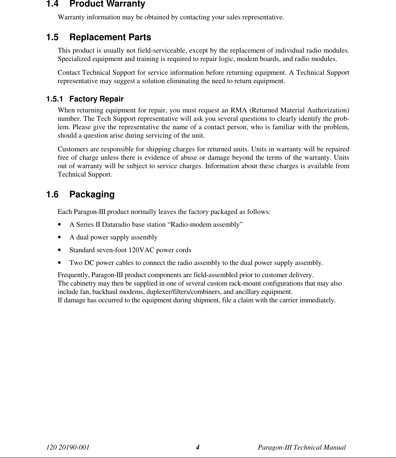 120 20190-001 Paragon-III Technical Manual41.4 Product Warranty Warranty information may be obtained by contacting your sales representative.1.5 Replacement Parts This product is usually not field-serviceable, except by the replacement of individual radio modules.Specialized equipment and training is required to repair logic, modem boards, and radio modules. Contact Technical Support for service information before returning equipment. A Technical Supportrepresentative may suggest a solution eliminating the need to return equipment.1.5.1 Factory Repair When returning equipment for repair, you must request an RMA (Returned Material Authorization)number. The Tech Support representative will ask you several questions to clearly identify the prob-lem. Please give the representative the name of a contact person, who is familiar with the problem,should a question arise during servicing of the unit. Customers are responsible for shipping charges for returned units. Units in warranty will be repairedfree of charge unless there is evidence of abuse or damage beyond the terms of the warranty. Unitsout of warranty will be subject to service charges. Information about these charges is available fromTechnical Support.1.6 PackagingEach Paragon-III product normally leaves the factory packaged as follows:• A Series II Dataradio base station “Radio-modem assembly”• A dual power supply assembly• Standard seven-foot 120VAC power cords• Two DC power cables to connect the radio assembly to the dual power supply assembly.Frequently, Paragon-III product components are field-assembled prior to customer delivery.The cabinetry may then be supplied in one of several custom rack-mount configurations that may alsoinclude fan, backhaul modems, duplexer/filters/combiners, and ancillary equipment.If damage has occurred to the equipment during shipment, file a claim with the carrier immediately.