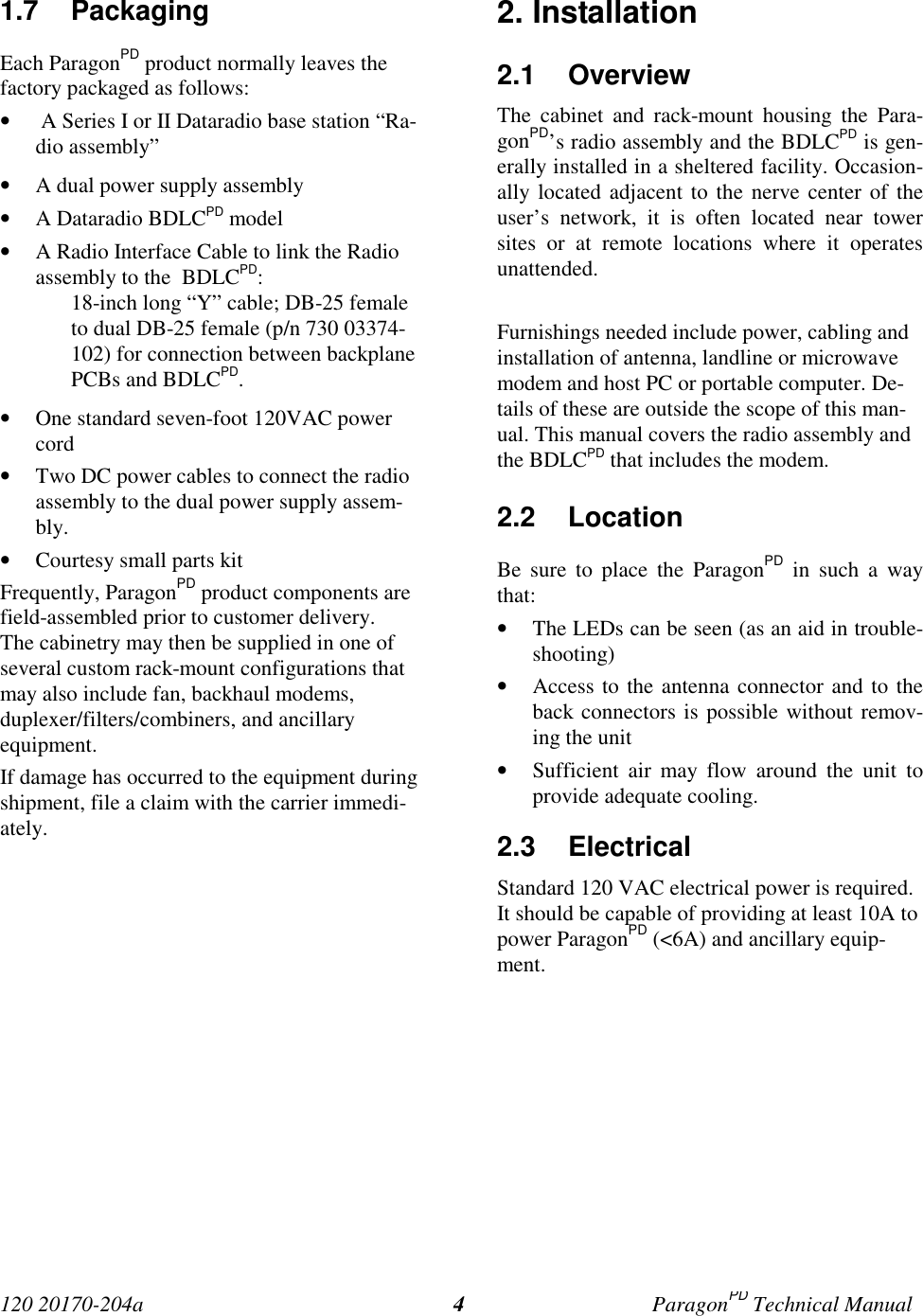 120 20170-204a ParagonPD Technical Manual41.7 PackagingEach ParagonPD product normally leaves thefactory packaged as follows:•  A Series I or II Dataradio base station “Ra-dio assembly”• A dual power supply assembly• A Dataradio BDLCPD model• A Radio Interface Cable to link the Radioassembly to the  BDLCPD:18-inch long “Y” cable; DB-25 femaleto dual DB-25 female (p/n 730 03374-102) for connection between backplanePCBs and BDLCPD.• One standard seven-foot 120VAC powercord• Two DC power cables to connect the radioassembly to the dual power supply assem-bly.• Courtesy small parts kitFrequently, ParagonPD product components arefield-assembled prior to customer delivery.The cabinetry may then be supplied in one ofseveral custom rack-mount configurations thatmay also include fan, backhaul modems,duplexer/filters/combiners, and ancillaryequipment.If damage has occurred to the equipment duringshipment, file a claim with the carrier immedi-ately.2. Installation2.1 OverviewThe cabinet and rack-mount housing the Para-gonPD’s radio assembly and the BDLCPD is gen-erally installed in a sheltered facility. Occasion-ally located adjacent to the nerve center of theuser’s network, it is often located near towersites or at remote locations where it operatesunattended.Furnishings needed include power, cabling andinstallation of antenna, landline or microwavemodem and host PC or portable computer. De-tails of these are outside the scope of this man-ual. This manual covers the radio assembly andthe BDLCPD that includes the modem.2.2 LocationBe sure to place the ParagonPD in such a waythat:• The LEDs can be seen (as an aid in trouble-shooting)• Access to the antenna connector and to theback connectors is possible without remov-ing the unit• Sufficient air may flow around the unit toprovide adequate cooling.2.3 ElectricalStandard 120 VAC electrical power is required.It should be capable of providing at least 10A topower ParagonPD (&lt;6A) and ancillary equip-ment.