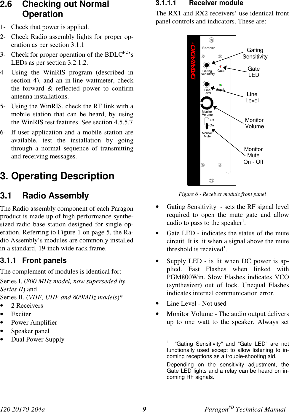 120 20170-204a ParagonPD Technical Manual92.6  Checking out NormalOperation1- Check that power is applied.2- Check Radio assembly lights for proper op-eration as per section 3.1.13- Check for proper operation of the BDLCPD’sLEDs as per section 3.2.1.2.4- Using the WinRIS program (described insection 4), and an in-line wattmeter, checkthe forward &amp; reflected power to confirmantenna installations.5- Using the WinRIS, check the RF link with amobile station that can be heard, by usingthe WinRIS test features. See section 4.5.5.76- If user application and a mobile station areavailable, test the installation by goingthrough a normal sequence of transmittingand receiving messages.3. Operating Description3.1 Radio Assembly The Radio assembly component of each Paragonproduct is made up of high performance synthe-sized radio base station designed for single op-eration. Referring to Figure 1 on page 5, the Ra-dio Assembly’s modules are commonly installedin a standard, 19-inch wide rack frame.3.1.1 Front panelsThe complement of modules is identical for:Series I, (800 MHz model, now superseded bySeries II) andSeries II, (VHF, UHF and 800MHz models)*• 2 Receivers• Exciter• Power Amplifier• Speaker panel• Dual Power Supply3.1.1.1 Receiver moduleThe RX1 and RX2 receivers’ use identical frontpanel controls and indicators. These are:Figure 6 - Receiver module front panel• Gating Sensitivity  - sets the RF signal levelrequired to open the mute gate and allowaudio to pass to the speaker1.• Gate LED - indicates the status of the mutecircuit. It is lit when a signal above the mutethreshold is received1.• Supply LED - is lit when DC power is ap-plied. Fast Flashes when linked withPGM800Win. Slow Flashes indicates VCO(synthesizer) out of lock. Unequal Flashesindicates internal communication error.• Line Level - Not used• Monitor Volume - The audio output deliversup to one watt to the speaker. Always set                                           1  “Gating Sensitivity” and “Gate LED” are notfunctionally used except to allow listening to in-coming receptions as a trouble-shooting aid.Depending on the sensitivity adjustment, theGate LED lights and a relay can be heard on in-coming RF signals.GatingSensitivityGateLEDLineLevelMonitorVolumeMonitorMuteOn - OffReceiver®Gating GateLineLevel SupplySensitivityMonitorVolumeOffOnMonitorMute