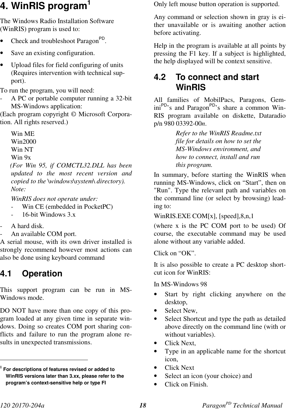 120 20170-204a ParagonPD Technical Manual184. WinRIS program1The Windows Radio Installation Software(WinRIS) program is used to:• Check and troubleshoot ParagonPD.• Save an existing configuration.• Upload files for field configuring of units(Requires intervention with technical sup-port).To run the program, you will need:- A PC or portable computer running a 32-bitMS-Windows application:(Each program copyright © Microsoft Corpora-tion. All rights reserved.)Win MEWin2000Win NTWin 9x      (For  Win  95,  if  COMCTL32.DLL  has  beenupdated to the most recent version andcopied to the \windows\system\ directory).Note:WinRIS does not operate under:- Win CE (embedded in PocketPC)- 16-bit Windows 3.x- A hard disk.- An available COM port.A serial mouse, with its own driver installed isstrongly recommend however most actions canalso be done using keyboard command4.1 OperationThis support program can be run in MS-Windows mode.DO NOT have more than one copy of this pro-gram loaded at any given time in separate win-dows. Doing so creates COM port sharing con-flicts and failure to run the program alone re-sults in unexpected transmissions.                                           1 For descriptions of features revised or added toWinRIS versions later than 3.xx, please refer to theprogram’s context-sensitive help or type FIOnly left mouse button operation is supported.Any command or selection shown in gray is ei-ther unavailable or is awaiting another actionbefore activating.Help in the program is available at all points bypressing the F1 key. If a subject is highlighted,the help displayed will be context sensitive.4.2  To connect and startWinRISAll families of MobilPacs, Paragons, Gem-iniPD’s and ParagonPD’s share a common Win-RIS program available on diskette, Dataradiop/n 980 03392-00n.Refer to the WinRIS Readme.txtfile for details on how to set theMS-Windows environment, andhow to connect, install and runthis program.In summary, before starting the WinRIS whenrunning MS-Windows, click on “Start”, then on&quot;Run&quot;. Type the relevant path and variables onthe command line (or select by browsing) lead-ing to:WinRIS.EXE COM[x], [speed],8,n,1(where x is the PC COM port to be used) Ofcourse, the executable command may be usedalone without any variable added.Click on “OK”.It is also possible to create a PC desktop short-cut icon for WinRIS:In MS-Windows 98• Start by right clicking anywhere on thedesktop,• Select New,• Select Shortcut and type the path as detailedabove directly on the command line (with orwithout variables).• Click Next,• Type in an applicable name for the shortcuticon,• Click Next• Select an icon (your choice) and• Click on Finish.