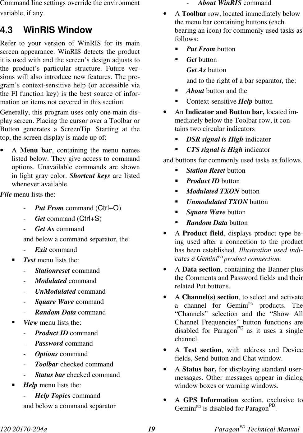 120 20170-204a ParagonPD Technical Manual19Command line settings override the environmentvariable, if any.4.3 WinRIS WindowRefer to your version of WinRIS for its mainscreen appearance. WinRIS detects the productit is used with and the screen’s design adjusts tothe product’s particular structure. Future ver-sions will also introduce new features. The pro-gram’s context-sensitive help (or accessible viathe FI function key) is the best source of infor-mation on items not covered in this section.Generally, this program uses only one main dis-play screen. Placing the cursor over a Toolbar orButton generates a ScreenTip. Starting at thetop, the screen display is made up of:• A  Menu bar, containing the menu nameslisted below. They give access to commandoptions. Unavailable commands are shownin light gray color. Shortcut keys are listedwhenever available.File menu lists the:- Put From command (Ctrl+O)- Get command (Ctrl+S)- Get As commandand below a command separator, the:- Exit command Test menu lists the:- Stationreset command- Modulated command- UnModulated command- Square Wave command- Random Data command View menu lists the:- Product ID command- Password command- Options command- Toolbar checked command- Status bar checked command Help menu lists the:- Help Topics commandand below a command separator- About WinRIS command• A Toolbar row, located immediately belowthe menu bar containing buttons (eachbearing an icon) for commonly used tasks asfollows: Put From button Get buttonGet As buttonand to the right of a bar separator, the: About button and the Context-sensitive Help button• An Indicator and Button bar, located im-mediately below the Toolbar row, it con-tains two circular indicators DSR signal is High indicator CTS signal is High indicatorand buttons for commonly used tasks as follows. Station Reset button Product ID button Modulated TXON button Unmodulated TXON button Square Wave button Random Data button• A Product field, displays product type be-ing used after a connection to the producthas been established. Illustration used indi-cates a GeminiPD product connection.• A Data section, containing the Banner plusthe Comments and Password fields and theirrelated Put buttons.• A Channel(s) section, to select and activatea channel for GeminiPD products. The“Channels” selection and the “Show AllChannel Frequencies” button functions aredisabled for ParagonPD as it uses a singlechannel.• A  Test section, with address and Devicefields, Send button and Chat window.• A Status bar, for displaying standard user-messages. Other messages appear in dialogwindow boxes or warning windows.• A  GPS Information section, exclusive toGeminiPD is disabled for ParagonPD.