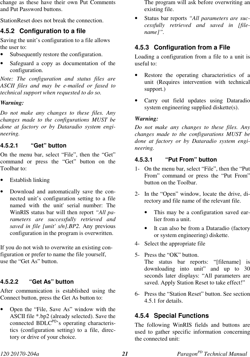 120 20170-204a ParagonPD Technical Manual21change as these have their own Put Commentsand Put Password buttons.StationReset does not break the connection.4.5.2  Configuration to a fileSaving the unit’s configuration to a file allowsthe user to:• Subsequently restore the configuration.• Safeguard a copy as documentation of theconfiguration.Note: The configuration and status files areASCII files and may be e-mailed or faxed totechnical support when requested to do so.Warning:Do not make any changes to these files. Anychanges made to the configurations MUST bedone at factory or by Dataradio system engi-neering.4.5.2.1   “Get” buttonOn the menu bar, select “File”, then the “Get”command or press the “Get” button on theToolbar to:• Establish linking• Download and automatically save the con-nected unit’s configuration setting to a filenamed with the unit&apos; serial number: TheWinRIS status bar will then report “All pa-rameters are successfully retrieved andsaved in file [unit&apos; s/n].BP2. Any previousconfiguration in the program is overwritten.If you do not wish to overwrite an existing con-figuration or prefer to name the file yourself,use the “Get As” button.4.5.2.2  “Get As” buttonAfter communication is established using theConnect button, press the Get As button to:• Open the “File, Save As” window with theASCII file *.bp2 (already selected). Save theconnected BDLCPD’s operating characteris-tics (configuration setting) to a file, direc-tory or drive of your choice.The program will ask before overwriting anexisting file.• Status bar reports “All parameters are suc-cessfully retrieved and saved in [file-name]”.4.5.3  Configuration from a FileLoading a configuration from a file to a unit isuseful to:• Restore the operating characteristics of aunit (Requires intervention with technicalsupport.)• Carry out field updates using Dataradiosystem engineering supplied diskette(s).Warning:Do not make any changes to these files. Anychanges made to the configurations MUST bedone at factory or by Dataradio system engi-neering.4.5.3.1   “Put From” button1- On the menu bar, select “File”, then the “PutFrom” command or press the “Put From”button on the Toolbar.2- In the “Open” window, locate the drive, di-rectory and file name of the relevant file.• This may be a configuration saved ear-lier from a unit.• It can also be from a Dataradio (factoryor system engineering) diskette.4- Select the appropriate file5- Press the “OK” button.The status bar reports: “[filename] isdownloading into unit” and up to 30seconds later displays: “All parameters aresaved. Apply Station Reset to take effect!”6- Press the “Station Reset” button. See section4.5.1 for details.4.5.4 Special FunctionsThe following WinRIS fields and buttons areused to gather specific information concerningthe connected unit: