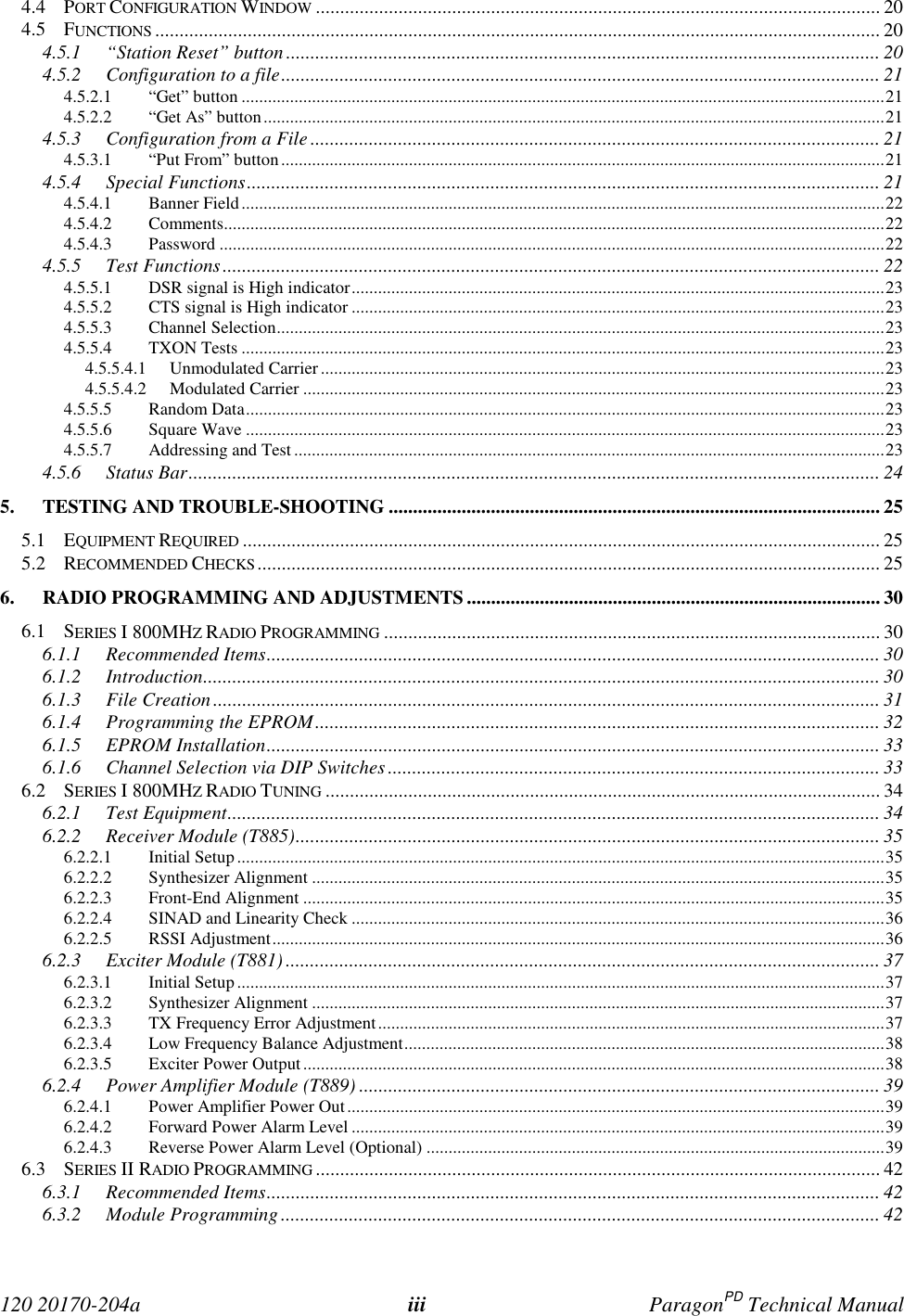  120 20170-204a iii ParagonPD Technical Manual4.4 PORT CONFIGURATION WINDOW .................................................................................................................... 204.5 FUNCTIONS ..................................................................................................................................................... 204.5.1 “Station Reset” button.......................................................................................................................... 204.5.2 Configuration to a file........................................................................................................................... 214.5.2.1 “Get” button ..................................................................................................................................................214.5.2.2 “Get As” button.............................................................................................................................................214.5.3 Configuration from a File..................................................................................................................... 214.5.3.1 “Put From” button.........................................................................................................................................214.5.4 Special Functions.................................................................................................................................. 214.5.4.1 Banner Field..................................................................................................................................................224.5.4.2 Comments......................................................................................................................................................224.5.4.3 Password .......................................................................................................................................................224.5.5 Test Functions....................................................................................................................................... 224.5.5.1 DSR signal is High indicator.........................................................................................................................234.5.5.2 CTS signal is High indicator .........................................................................................................................234.5.5.3 Channel Selection..........................................................................................................................................234.5.5.4 TXON Tests ..................................................................................................................................................234.5.5.4.1 Unmodulated Carrier................................................................................................................................234.5.5.4.2 Modulated Carrier ....................................................................................................................................234.5.5.5 Random Data.................................................................................................................................................234.5.5.6 Square Wave .................................................................................................................................................234.5.5.7 Addressing and Test ......................................................................................................................................234.5.6 Status Bar.............................................................................................................................................. 245. TESTING AND TROUBLE-SHOOTING ..................................................................................................... 255.1 EQUIPMENT REQUIRED ................................................................................................................................... 255.2 RECOMMENDED CHECKS................................................................................................................................256. RADIO PROGRAMMING AND ADJUSTMENTS..................................................................................... 306.1 SERIES I 800MHZ RADIO PROGRAMMING ...................................................................................................... 306.1.1 Recommended Items.............................................................................................................................. 306.1.2 Introduction........................................................................................................................................... 306.1.3 File Creation......................................................................................................................................... 316.1.4 Programming the EPROM.................................................................................................................... 326.1.5 EPROM Installation.............................................................................................................................. 336.1.6 Channel Selection via DIP Switches ..................................................................................................... 336.2 SERIES I 800MHZ RADIO TUNING .................................................................................................................. 346.2.1 Test Equipment...................................................................................................................................... 346.2.2 Receiver Module (T885)........................................................................................................................ 356.2.2.1 Initial Setup ...................................................................................................................................................356.2.2.2 Synthesizer Alignment ..................................................................................................................................356.2.2.3 Front-End Alignment ....................................................................................................................................356.2.2.4 SINAD and Linearity Check .........................................................................................................................366.2.2.5 RSSI Adjustment...........................................................................................................................................366.2.3 Exciter Module (T881) .......................................................................................................................... 376.2.3.1 Initial Setup ...................................................................................................................................................376.2.3.2 Synthesizer Alignment ..................................................................................................................................376.2.3.3 TX Frequency Error Adjustment...................................................................................................................376.2.3.4 Low Frequency Balance Adjustment.............................................................................................................386.2.3.5 Exciter Power Output....................................................................................................................................386.2.4 Power Amplifier Module (T889) ........................................................................................................... 396.2.4.1 Power Amplifier Power Out..........................................................................................................................396.2.4.2 Forward Power Alarm Level .........................................................................................................................396.2.4.3 Reverse Power Alarm Level (Optional) ........................................................................................................396.3 SERIES II RADIO PROGRAMMING .................................................................................................................... 426.3.1 Recommended Items.............................................................................................................................. 426.3.2 Module Programming ........................................................................................................................... 42