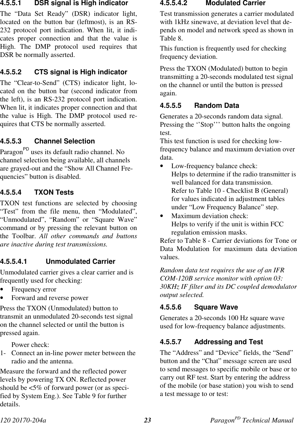 120 20170-204a ParagonPD Technical Manual234.5.5.1  DSR signal is High indicatorThe “Data Set Ready” (DSR) indicator light,located on the button bar (leftmost), is an RS-232 protocol port indication. When lit, it indi-cates proper connection and that the value isHigh. The DMP protocol used requires thatDSR be normally asserted.4.5.5.2  CTS signal is High indicatorThe “Clear-to-Send” (CTS) indicator light, lo-cated on the button bar (second indicator fromthe left), is an RS-232 protocol port indication.When lit, it indicates proper connection and thatthe value is High. The DMP protocol used re-quires that CTS be normally asserted.4.5.5.3 Channel SelectionParagonPD uses its default radio channel. Nochannel selection being available, all channelsare grayed-out and the “Show All Channel Fre-quencies” button is disabled.4.5.5.4 TXON TestsTXON test functions are selected by choosing“Test” from the file menu, then “Modulated”,“Unmodulated”, “Random” or “Square Wave”command or by pressing the relevant button onthe Toolbar. All other commands and buttonsare inactive during test transmissions.4.5.5.4.1 Unmodulated CarrierUnmodulated carrier gives a clear carrier and isfrequently used for checking:• Frequency error• Forward and reverse powerPress the TXON (Unmodulated) button totransmit an unmodulated 20-seconds test signalon the channel selected or until the button ispressed again.Power check:1- Connect an in-line power meter between theradio and the antenna.Measure the forward and the reflected powerlevels by powering TX ON. Reflected powershould be &lt;5% of forward power (or as speci-fied by System Eng.). See Table 9 for furtherdetails.4.5.5.4.2 Modulated CarrierTest transmission generates a carrier modulatedwith 1kHz sinewave, at deviation level that de-pends on model and network speed as shown inTable 8.This function is frequently used for checkingfrequency deviation.Press the TXON (Modulated) button to begintransmitting a 20-seconds modulated test signalon the channel or until the button is pressedagain.4.5.5.5 Random DataGenerates a 20-seconds random data signal.Pressing the ‘’Stop’’’ button halts the ongoingtest.This test function is used for checking low-frequency balance and maximum deviation overdata.• Low-frequency balance check:Helps to determine if the radio transmitter iswell balanced for data transmission.Refer to Table 10 - Checklist B (General)for values indicated in adjustment tablesunder “Low Frequency Balance” step.• Maximum deviation check:Helps to verify if the unit is within FCCregulation emission masks.Refer to Table 8 - Carrier deviations for Tone orData Modulation for maximum data deviationvalues.Random data test requires the use of an IFRCOM-120B service monitor with option 03:30KHz IF filter and its DC coupled demodulatoroutput selected.4.5.5.6 Square WaveGenerates a 20-seconds 100 Hz square waveused for low-frequency balance adjustments.4.5.5.7  Addressing and TestThe “Address” and “Device” fields, the “Send”button and the “Chat” message screen are usedto send messages to specific mobile or base or tocarry out RF test. Start by entering the addressof the mobile (or base station) you wish to senda test message to or test: