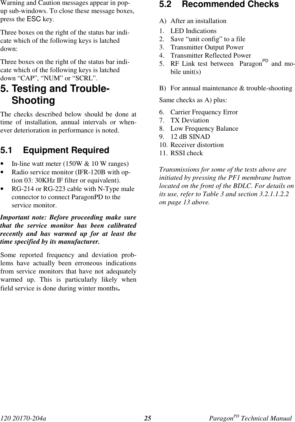 120 20170-204a ParagonPD Technical Manual25Warning and Caution messages appear in pop-up sub-windows. To close these message boxes,press the ESC key.Three boxes on the right of the status bar indi-cate which of the following keys is latcheddown:Three boxes on the right of the status bar indi-cate which of the following keys is latcheddown “CAP”, “NUM” or “SCRL”.5. Testing and Trouble-ShootingThe checks described below should be done attime of installation, annual intervals or when-ever deterioration in performance is noted.5.1 Equipment Required• In-line watt meter (150W &amp; 10 W ranges)• Radio service monitor (IFR-120B with op-tion 03: 30KHz IF filter or equivalent).• RG-214 or RG-223 cable with N-Type maleconnector to connect ParagonPD to theservice monitor.Important note: Before proceeding make surethat the service monitor has been calibratedrecently and has warmed up for at least thetime specified by its manufacturer.Some reported frequency and deviation prob-lems have actually been erroneous indicationsfrom service monitors that have not adequatelywarmed up. This is particularly likely whenfield service is done during winter months.5.2 Recommended ChecksA) After an installation1. LED Indications2. Save “unit config” to a file3. Transmitter Output Power4. Transmitter Reflected Power5. RF Link test between  ParagonPD and mo-bile unit(s)B) For annual maintenance &amp; trouble-shootingSame checks as A) plus:6. Carrier Frequency Error7. TX Deviation8. Low Frequency Balance9. 12 dB SINAD10. Receiver distortion11. RSSI checkTransmissions for some of the tests above areinitiated by pressing the PF1 membrane buttonlocated on the front of the BDLC. For details onits use, refer to Table 3 and section 3.2.1.1.2.2on page 13 above.