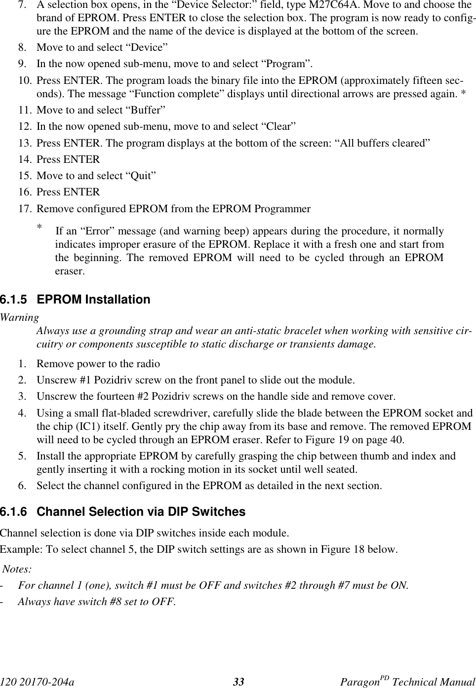 120 20170-204a ParagonPD Technical Manual337. A selection box opens, in the “Device Selector:” field, type M27C64A. Move to and choose thebrand of EPROM. Press ENTER to close the selection box. The program is now ready to config-ure the EPROM and the name of the device is displayed at the bottom of the screen.8. Move to and select “Device”9. In the now opened sub-menu, move to and select “Program”.10. Press ENTER. The program loads the binary file into the EPROM (approximately fifteen sec-onds). The message “Function complete” displays until directional arrows are pressed again. *11. Move to and select “Buffer”12. In the now opened sub-menu, move to and select “Clear”13. Press ENTER. The program displays at the bottom of the screen: “All buffers cleared”14. Press ENTER15. Move to and select “Quit”16. Press ENTER17. Remove configured EPROM from the EPROM Programmer*    If an “Error” message (and warning beep) appears during the procedure, it normallyindicates improper erasure of the EPROM. Replace it with a fresh one and start fromthe beginning. The removed EPROM will need to be cycled through an EPROMeraser.6.1.5 EPROM InstallationWarningAlways use a grounding strap and wear an anti-static bracelet when working with sensitive cir-cuitry or components susceptible to static discharge or transients damage.1. Remove power to the radio2. Unscrew #1 Pozidriv screw on the front panel to slide out the module.3. Unscrew the fourteen #2 Pozidriv screws on the handle side and remove cover.4. Using a small flat-bladed screwdriver, carefully slide the blade between the EPROM socket andthe chip (IC1) itself. Gently pry the chip away from its base and remove. The removed EPROMwill need to be cycled through an EPROM eraser. Refer to Figure 19 on page 40.5. Install the appropriate EPROM by carefully grasping the chip between thumb and index andgently inserting it with a rocking motion in its socket until well seated.6. Select the channel configured in the EPROM as detailed in the next section.6.1.6  Channel Selection via DIP SwitchesChannel selection is done via DIP switches inside each module.Example: To select channel 5, the DIP switch settings are as shown in Figure 18 below. Notes:- For channel 1 (one), switch #1 must be OFF and switches #2 through #7 must be ON.- Always have switch #8 set to OFF.