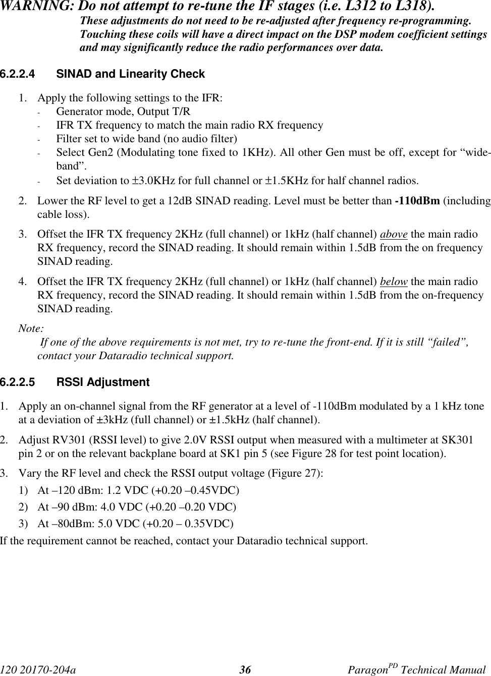 120 20170-204a ParagonPD Technical Manual36WARNING: Do not attempt to re-tune the IF stages (i.e. L312 to L318).These adjustments do not need to be re-adjusted after frequency re-programming.Touching these coils will have a direct impact on the DSP modem coefficient settingsand may significantly reduce the radio performances over data.6.2.2.4  SINAD and Linearity Check1. Apply the following settings to the IFR:- Generator mode, Output T/R- IFR TX frequency to match the main radio RX frequency- Filter set to wide band (no audio filter)- Select Gen2 (Modulating tone fixed to 1KHz). All other Gen must be off, except for “wide-band”.- Set deviation to ±3.0KHz for full channel or ±1.5KHz for half channel radios.2. Lower the RF level to get a 12dB SINAD reading. Level must be better than -110dBm (includingcable loss).3. Offset the IFR TX frequency 2KHz (full channel) or 1kHz (half channel) above the main radioRX frequency, record the SINAD reading. It should remain within 1.5dB from the on frequencySINAD reading.4. Offset the IFR TX frequency 2KHz (full channel) or 1kHz (half channel) below the main radioRX frequency, record the SINAD reading. It should remain within 1.5dB from the on-frequencySINAD reading.Note: If one of the above requirements is not met, try to re-tune the front-end. If it is still “failed”, contact your Dataradio technical support.6.2.2.5 RSSI Adjustment1. Apply an on-channel signal from the RF generator at a level of -110dBm modulated by a 1 kHz toneat a deviation of ±3kHz (full channel) or ±1.5kHz (half channel).2. Adjust RV301 (RSSI level) to give 2.0V RSSI output when measured with a multimeter at SK301pin 2 or on the relevant backplane board at SK1 pin 5 (see Figure 28 for test point location).3. Vary the RF level and check the RSSI output voltage (Figure 27):1) At –120 dBm: 1.2 VDC (+0.20 –0.45VDC)2) At –90 dBm: 4.0 VDC (+0.20 –0.20 VDC)3) At –80dBm: 5.0 VDC (+0.20 – 0.35VDC)If the requirement cannot be reached, contact your Dataradio technical support.