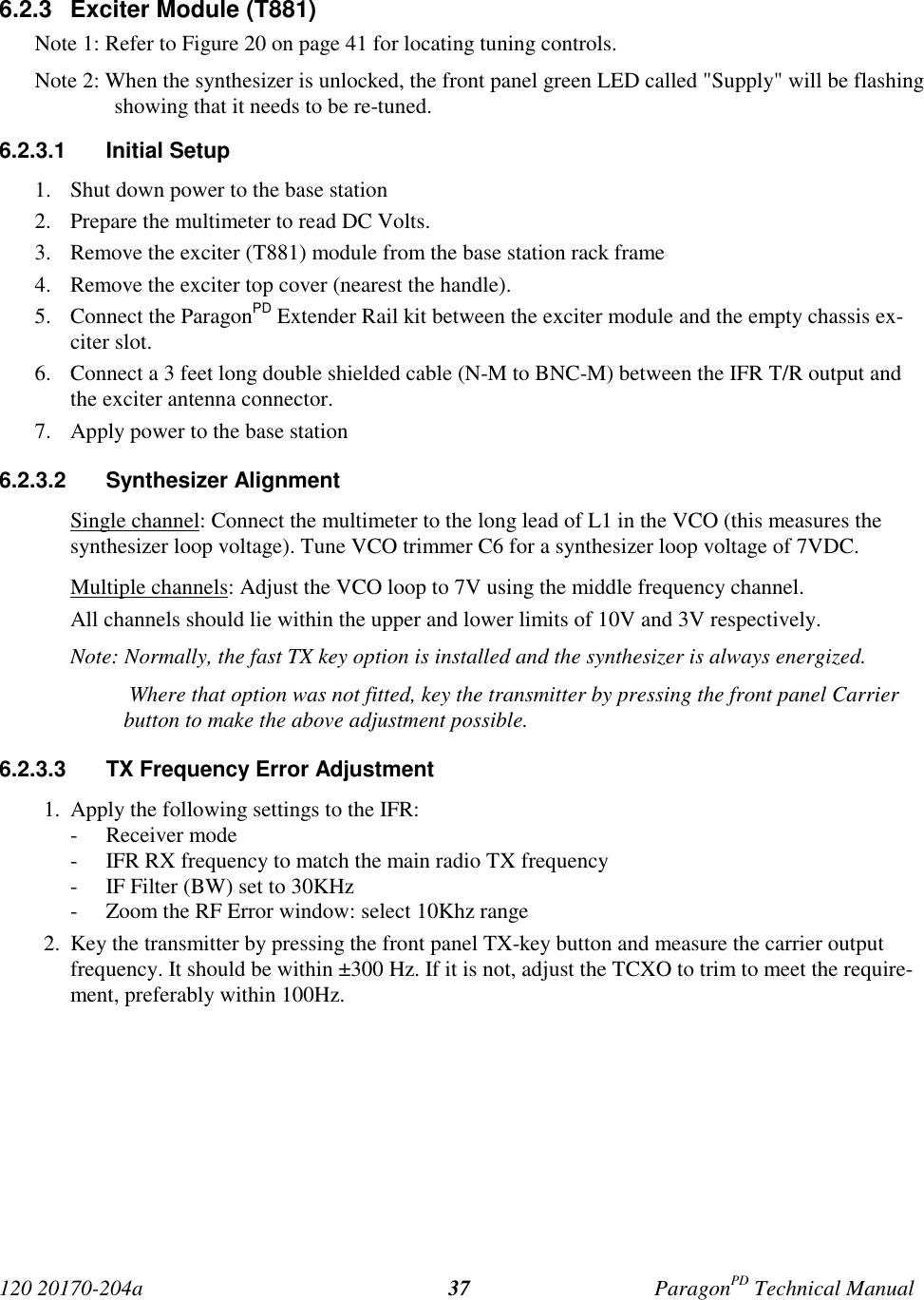120 20170-204a ParagonPD Technical Manual376.2.3  Exciter Module (T881)Note 1: Refer to Figure 20 on page 41 for locating tuning controls.Note 2: When the synthesizer is unlocked, the front panel green LED called &quot;Supply&quot; will be flashingshowing that it needs to be re-tuned.6.2.3.1 Initial Setup1. Shut down power to the base station2. Prepare the multimeter to read DC Volts.3. Remove the exciter (T881) module from the base station rack frame4. Remove the exciter top cover (nearest the handle).5. Connect the ParagonPD Extender Rail kit between the exciter module and the empty chassis ex-citer slot.6. Connect a 3 feet long double shielded cable (N-M to BNC-M) between the IFR T/R output andthe exciter antenna connector.7. Apply power to the base station6.2.3.2 Synthesizer AlignmentSingle channel: Connect the multimeter to the long lead of L1 in the VCO (this measures thesynthesizer loop voltage). Tune VCO trimmer C6 for a synthesizer loop voltage of 7VDC.Multiple channels: Adjust the VCO loop to 7V using the middle frequency channel.All channels should lie within the upper and lower limits of 10V and 3V respectively.Note: Normally, the fast TX key option is installed and the synthesizer is always energized. Where that option was not fitted, key the transmitter by pressing the front panel Carrierbutton to make the above adjustment possible.6.2.3.3  TX Frequency Error Adjustment1. Apply the following settings to the IFR:- Receiver mode- IFR RX frequency to match the main radio TX frequency- IF Filter (BW) set to 30KHz- Zoom the RF Error window: select 10Khz range2. Key the transmitter by pressing the front panel TX-key button and measure the carrier outputfrequency. It should be within ±300 Hz. If it is not, adjust the TCXO to trim to meet the require-ment, preferably within 100Hz.