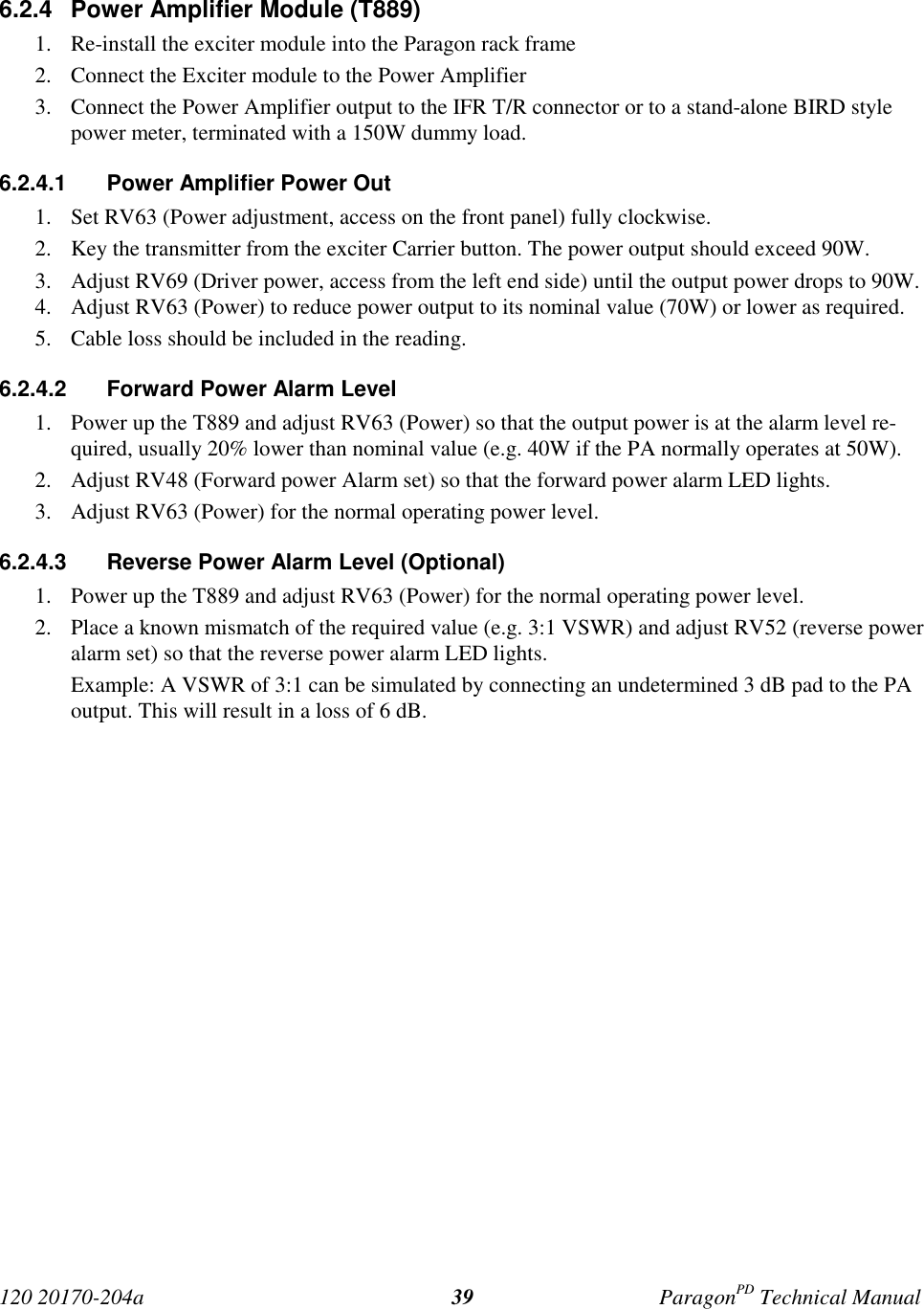 120 20170-204a ParagonPD Technical Manual396.2.4  Power Amplifier Module (T889)1. Re-install the exciter module into the Paragon rack frame2. Connect the Exciter module to the Power Amplifier3. Connect the Power Amplifier output to the IFR T/R connector or to a stand-alone BIRD stylepower meter, terminated with a 150W dummy load.6.2.4.1  Power Amplifier Power Out1. Set RV63 (Power adjustment, access on the front panel) fully clockwise.2. Key the transmitter from the exciter Carrier button. The power output should exceed 90W.3. Adjust RV69 (Driver power, access from the left end side) until the output power drops to 90W.4. Adjust RV63 (Power) to reduce power output to its nominal value (70W) or lower as required.5. Cable loss should be included in the reading.6.2.4.2  Forward Power Alarm Level1. Power up the T889 and adjust RV63 (Power) so that the output power is at the alarm level re-quired, usually 20% lower than nominal value (e.g. 40W if the PA normally operates at 50W).2. Adjust RV48 (Forward power Alarm set) so that the forward power alarm LED lights.3. Adjust RV63 (Power) for the normal operating power level.6.2.4.3  Reverse Power Alarm Level (Optional)1. Power up the T889 and adjust RV63 (Power) for the normal operating power level.2. Place a known mismatch of the required value (e.g. 3:1 VSWR) and adjust RV52 (reverse poweralarm set) so that the reverse power alarm LED lights.Example: A VSWR of 3:1 can be simulated by connecting an undetermined 3 dB pad to the PAoutput. This will result in a loss of 6 dB.