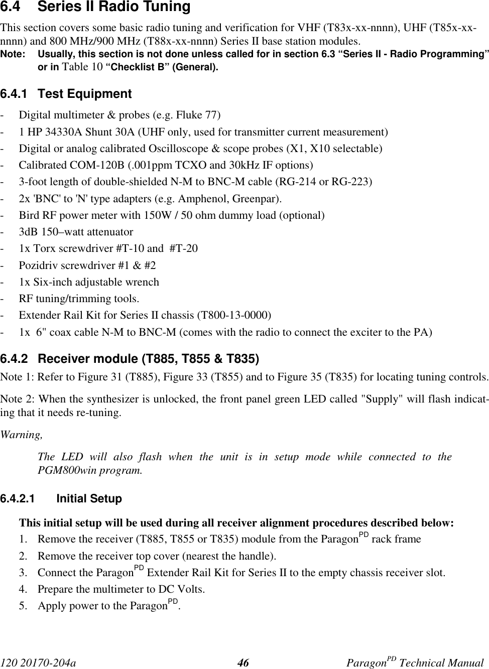 120 20170-204a ParagonPD Technical Manual466.4  Series II Radio TuningThis section covers some basic radio tuning and verification for VHF (T83x-xx-nnnn), UHF (T85x-xx-nnnn) and 800 MHz/900 MHz (T88x-xx-nnnn) Series II base station modules.Note: Usually, this section is not done unless called for in section 6.3 “Series II - Radio Programming”or in Table 10 “Checklist B” (General).6.4.1 Test Equipment- Digital multimeter &amp; probes (e.g. Fluke 77)- 1 HP 34330A Shunt 30A (UHF only, used for transmitter current measurement)- Digital or analog calibrated Oscilloscope &amp; scope probes (X1, X10 selectable)- Calibrated COM-120B (.001ppm TCXO and 30kHz IF options)- 3-foot length of double-shielded N-M to BNC-M cable (RG-214 or RG-223)- 2x &apos;BNC&apos; to &apos;N&apos; type adapters (e.g. Amphenol, Greenpar).- Bird RF power meter with 150W / 50 ohm dummy load (optional)- 3dB 150–watt attenuator- 1x Torx screwdriver #T-10 and  #T-20- Pozidriv screwdriver #1 &amp; #2- 1x Six-inch adjustable wrench- RF tuning/trimming tools.- Extender Rail Kit for Series II chassis (T800-13-0000)- 1x  6&quot; coax cable N-M to BNC-M (comes with the radio to connect the exciter to the PA)6.4.2  Receiver module (T885, T855 &amp; T835)Note 1: Refer to Figure 31 (T885), Figure 33 (T855) and to Figure 35 (T835) for locating tuning controls.Note 2: When the synthesizer is unlocked, the front panel green LED called &quot;Supply&quot; will flash indicat-ing that it needs re-tuning.Warning,The LED will also flash when the unit is in setup mode while connected to thePGM800win program.6.4.2.1 Initial SetupThis initial setup will be used during all receiver alignment procedures described below:1. Remove the receiver (T885, T855 or T835) module from the ParagonPD rack frame2. Remove the receiver top cover (nearest the handle).3. Connect the ParagonPD Extender Rail Kit for Series II to the empty chassis receiver slot.4. Prepare the multimeter to DC Volts.5. Apply power to the ParagonPD.