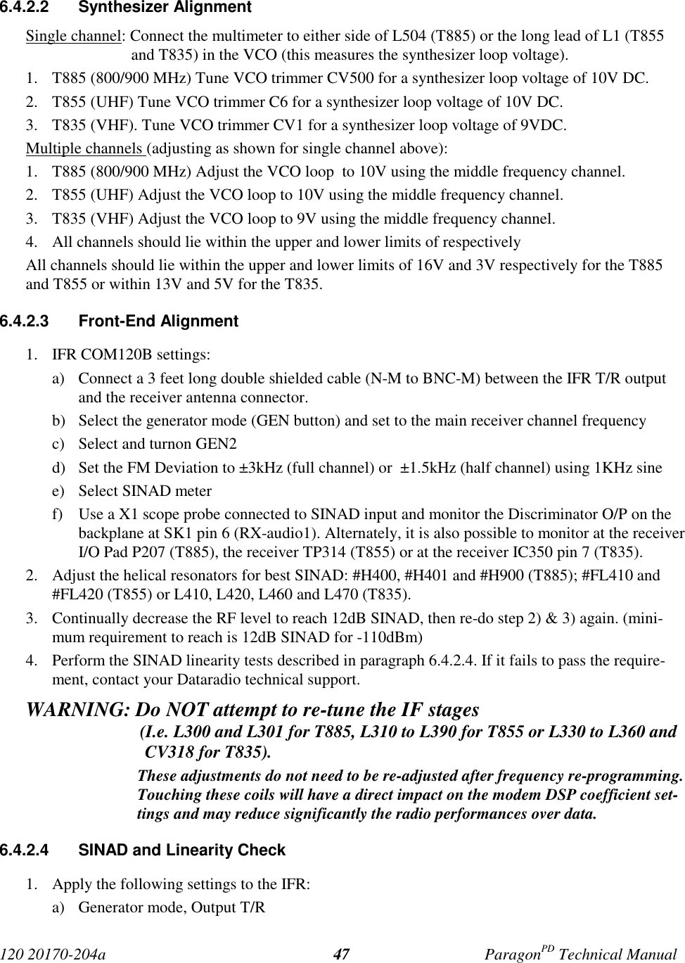 120 20170-204a ParagonPD Technical Manual476.4.2.2 Synthesizer AlignmentSingle channel: Connect the multimeter to either side of L504 (T885) or the long lead of L1 (T855and T835) in the VCO (this measures the synthesizer loop voltage).1. T885 (800/900 MHz) Tune VCO trimmer CV500 for a synthesizer loop voltage of 10V DC.2. T855 (UHF) Tune VCO trimmer C6 for a synthesizer loop voltage of 10V DC.3. T835 (VHF). Tune VCO trimmer CV1 for a synthesizer loop voltage of 9VDC.Multiple channels (adjusting as shown for single channel above):1. T885 (800/900 MHz) Adjust the VCO loop  to 10V using the middle frequency channel.2. T855 (UHF) Adjust the VCO loop to 10V using the middle frequency channel.3. T835 (VHF) Adjust the VCO loop to 9V using the middle frequency channel.4. All channels should lie within the upper and lower limits of respectivelyAll channels should lie within the upper and lower limits of 16V and 3V respectively for the T885and T855 or within 13V and 5V for the T835.6.4.2.3 Front-End Alignment1. IFR COM120B settings:a) Connect a 3 feet long double shielded cable (N-M to BNC-M) between the IFR T/R outputand the receiver antenna connector.b) Select the generator mode (GEN button) and set to the main receiver channel frequencyc) Select and turnon GEN2d) Set the FM Deviation to ±3kHz (full channel) or  ±1.5kHz (half channel) using 1KHz sinee) Select SINAD meterf) Use a X1 scope probe connected to SINAD input and monitor the Discriminator O/P on thebackplane at SK1 pin 6 (RX-audio1). Alternately, it is also possible to monitor at the receiverI/O Pad P207 (T885), the receiver TP314 (T855) or at the receiver IC350 pin 7 (T835).2. Adjust the helical resonators for best SINAD: #H400, #H401 and #H900 (T885); #FL410 and#FL420 (T855) or L410, L420, L460 and L470 (T835).3. Continually decrease the RF level to reach 12dB SINAD, then re-do step 2) &amp; 3) again. (mini-mum requirement to reach is 12dB SINAD for -110dBm)4. Perform the SINAD linearity tests described in paragraph 6.4.2.4. If it fails to pass the require-ment, contact your Dataradio technical support.WARNING: Do NOT attempt to re-tune the IF stages                          (I.e. L300 and L301 for T885, L310 to L390 for T855 or L330 to L360 andCV318 for T835).These adjustments do not need to be re-adjusted after frequency re-programming.Touching these coils will have a direct impact on the modem DSP coefficient set-tings and may reduce significantly the radio performances over data.6.4.2.4  SINAD and Linearity Check1. Apply the following settings to the IFR:a) Generator mode, Output T/R
