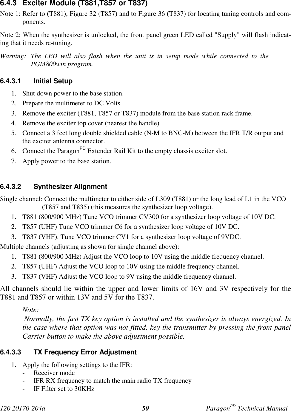 120 20170-204a ParagonPD Technical Manual506.4.3  Exciter Module (T881,T857 or T837)Note 1: Refer to (T881), Figure 32 (T857) and to Figure 36 (T837) for locating tuning controls and com-ponents.Note 2: When the synthesizer is unlocked, the front panel green LED called &quot;Supply&quot; will flash indicat-ing that it needs re-tuning.Warning:  The LED will also flash when the unit is in setup mode while connected to thePGM800win program.6.4.3.1 Initial Setup1. Shut down power to the base station.2. Prepare the multimeter to DC Volts.3. Remove the exciter (T881, T857 or T837) module from the base station rack frame.4. Remove the exciter top cover (nearest the handle).5. Connect a 3 feet long double shielded cable (N-M to BNC-M) between the IFR T/R output andthe exciter antenna connector.6. Connect the ParagonPD Extender Rail Kit to the empty chassis exciter slot.7. Apply power to the base station.6.4.3.2 Synthesizer AlignmentSingle channel: Connect the multimeter to either side of L309 (T881) or the long lead of L1 in the VCO(T857 and T835) (this measures the synthesizer loop voltage).1. T881 (800/900 MHz) Tune VCO trimmer CV300 for a synthesizer loop voltage of 10V DC.2. T857 (UHF) Tune VCO trimmer C6 for a synthesizer loop voltage of 10V DC.3. T837 (VHF). Tune VCO trimmer CV1 for a synthesizer loop voltage of 9VDC.Multiple channels (adjusting as shown for single channel above):1. T881 (800/900 MHz) Adjust the VCO loop to 10V using the middle frequency channel.2. T857 (UHF) Adjust the VCO loop to 10V using the middle frequency channel.3. T837 (VHF) Adjust the VCO loop to 9V using the middle frequency channel.All channels should lie within the upper and lower limits of 16V and 3V respectively for theT881 and T857 or within 13V and 5V for the T837.Note: Normally, the fast TX key option is installed and the synthesizer is always energized. Inthe case where that option was not fitted, key the transmitter by pressing the front panelCarrier button to make the above adjustment possible.6.4.3.3  TX Frequency Error Adjustment1. Apply the following settings to the IFR:- Receiver mode- IFR RX frequency to match the main radio TX frequency- IF Filter set to 30KHz