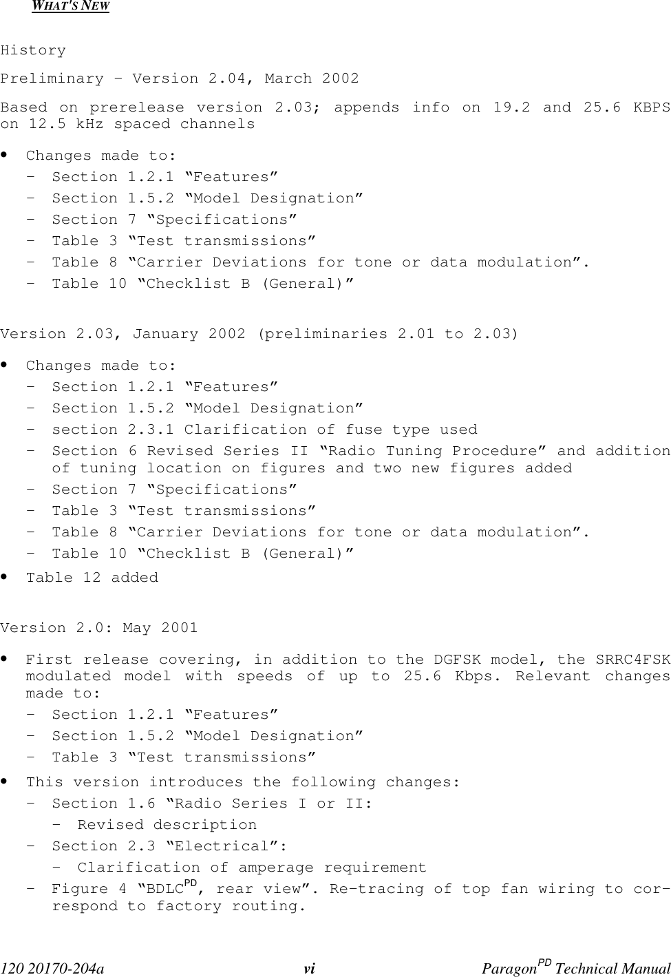  120 20170-204a vi ParagonPD Technical ManualWHAT&apos;S NEWHistoryPreliminary - Version 2.04, March 2002Based on prerelease version 2.03; appends info on 19.2 and 25.6 KBPSon 12.5 kHz spaced channels• Changes made to:- Section 1.2.1 “Features”- Section 1.5.2 “Model Designation”- Section 7 “Specifications”- Table 3 “Test transmissions”- Table 8 “Carrier Deviations for tone or data modulation”.- Table 10 “Checklist B (General)”Version 2.03, January 2002 (preliminaries 2.01 to 2.03)• Changes made to:- Section 1.2.1 “Features”- Section 1.5.2 “Model Designation”- section 2.3.1 Clarification of fuse type used- Section 6 Revised Series II “Radio Tuning Procedure” and additionof tuning location on figures and two new figures added- Section 7 “Specifications”- Table 3 “Test transmissions”- Table 8 “Carrier Deviations for tone or data modulation”.- Table 10 “Checklist B (General)”• Table 12 addedVersion 2.0: May 2001• First release covering, in addition to the DGFSK model, the SRRC4FSKmodulated model with speeds of up to 25.6 Kbps. Relevant changesmade to:- Section 1.2.1 “Features”- Section 1.5.2 “Model Designation”- Table 3 “Test transmissions”• This version introduces the following changes:- Section 1.6 “Radio Series I or II:- Revised description- Section 2.3 “Electrical”:- Clarification of amperage requirement- Figure 4 “BDLCPD, rear view”. Re-tracing of top fan wiring to cor-respond to factory routing.
