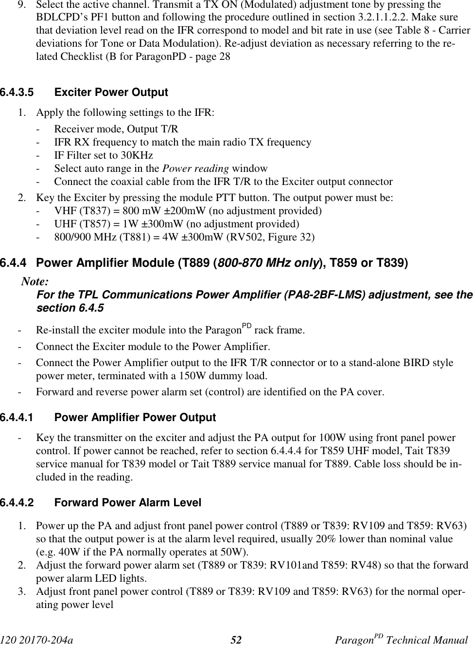 120 20170-204a ParagonPD Technical Manual529. Select the active channel. Transmit a TX ON (Modulated) adjustment tone by pressing theBDLCPD’s PF1 button and following the procedure outlined in section 3.2.1.1.2.2. Make surethat deviation level read on the IFR correspond to model and bit rate in use (see Table 8 - Carrierdeviations for Tone or Data Modulation). Re-adjust deviation as necessary referring to the re-lated Checklist (B for ParagonPD - page 286.4.3.5  Exciter Power Output1. Apply the following settings to the IFR:- Receiver mode, Output T/R- IFR RX frequency to match the main radio TX frequency- IF Filter set to 30KHz- Select auto range in the Power reading window- Connect the coaxial cable from the IFR T/R to the Exciter output connector2. Key the Exciter by pressing the module PTT button. The output power must be:- VHF (T837) = 800 mW ±200mW (no adjustment provided)- UHF (T857) = 1W ±300mW (no adjustment provided)- 800/900 MHz (T881) = 4W ±300mW (RV502, Figure 32)6.4.4  Power Amplifier Module (T889 (800-870 MHz only), T859 or T839)Note:For the TPL Communications Power Amplifier (PA8-2BF-LMS) adjustment, see thesection 6.4.5- Re-install the exciter module into the ParagonPD rack frame.- Connect the Exciter module to the Power Amplifier.- Connect the Power Amplifier output to the IFR T/R connector or to a stand-alone BIRD stylepower meter, terminated with a 150W dummy load.- Forward and reverse power alarm set (control) are identified on the PA cover.6.4.4.1  Power Amplifier Power Output- Key the transmitter on the exciter and adjust the PA output for 100W using front panel powercontrol. If power cannot be reached, refer to section 6.4.4.4 for T859 UHF model, Tait T839service manual for T839 model or Tait T889 service manual for T889. Cable loss should be in-cluded in the reading.6.4.4.2  Forward Power Alarm Level1. Power up the PA and adjust front panel power control (T889 or T839: RV109 and T859: RV63)so that the output power is at the alarm level required, usually 20% lower than nominal value(e.g. 40W if the PA normally operates at 50W).2. Adjust the forward power alarm set (T889 or T839: RV101and T859: RV48) so that the forwardpower alarm LED lights.3. Adjust front panel power control (T889 or T839: RV109 and T859: RV63) for the normal oper-ating power level