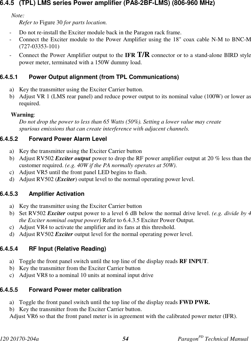 120 20170-204a ParagonPD Technical Manual546.4.5  (TPL) LMS series Power amplifier (PA8-2BF-LMS) (806-960 MHz)Note:Refer to Figure 30 for parts location.- Do not re-install the Exciter module back in the Paragon rack frame.- Connect the Exciter module to the Power Amplifier using the 18&quot; coax cable N-M to BNC-M(727-03353-101)- Connect the Power Amplifier output to the IFR T/R connector or to a stand-alone BIRD stylepower meter, terminated with a 150W dummy load.6.4.5.1  Power Output alignment (from TPL Communications)a) Key the transmitter using the Exciter Carrier button.b) Adjust VR 1 (LMS rear panel) and reduce power output to its nominal value (100W) or lower asrequired. Warning:Do not drop the power to less than 65 Watts (50%). Setting a lower value may createspurious emissions that can create interference with adjacent channels.6.4.5.2  Forward Power Alarm Levela) Key the transmitter using the Exciter Carrier buttonb) Adjust RV502 Exciter output power to drop the RF power amplifier output at 20 % less than thecustomer required. (e.g. 40W if the PA normally operates at 50W).c) Adjust VR5 until the front panel LED begins to flash.d) Adjust RV502 (Exciter) output level to the normal operating power level.6.4.5.3 Amplifier Activationa) Key the transmitter using the Exciter Carrier buttonb) Set RV502 Exciter output power to a level 6 dB below the normal drive level. (e.g. divide by 4the Exciter nominal output power) Refer to 6.4.3.5 Exciter Power Output.c) Adjust VR4 to activate the amplifier and its fans at this threshold.d) Adjust RV502 Exciter output level for the normal operating power level.6.4.5.4  RF Input (Relative Reading)a) Toggle the front panel switch until the top line of the display reads RF INPUT.b) Key the transmitter from the Exciter Carrier buttonc) Adjust VR8 to a nominal 10 units at nominal input drive6.4.5.5  Forward Power meter calibrationa) Toggle the front panel switch until the top line of the display reads FWD PWR.b) Key the transmitter from the Exciter Carrier button.Adjust VR6 so that the front panel meter is in agreement with the calibrated power meter (IFR).