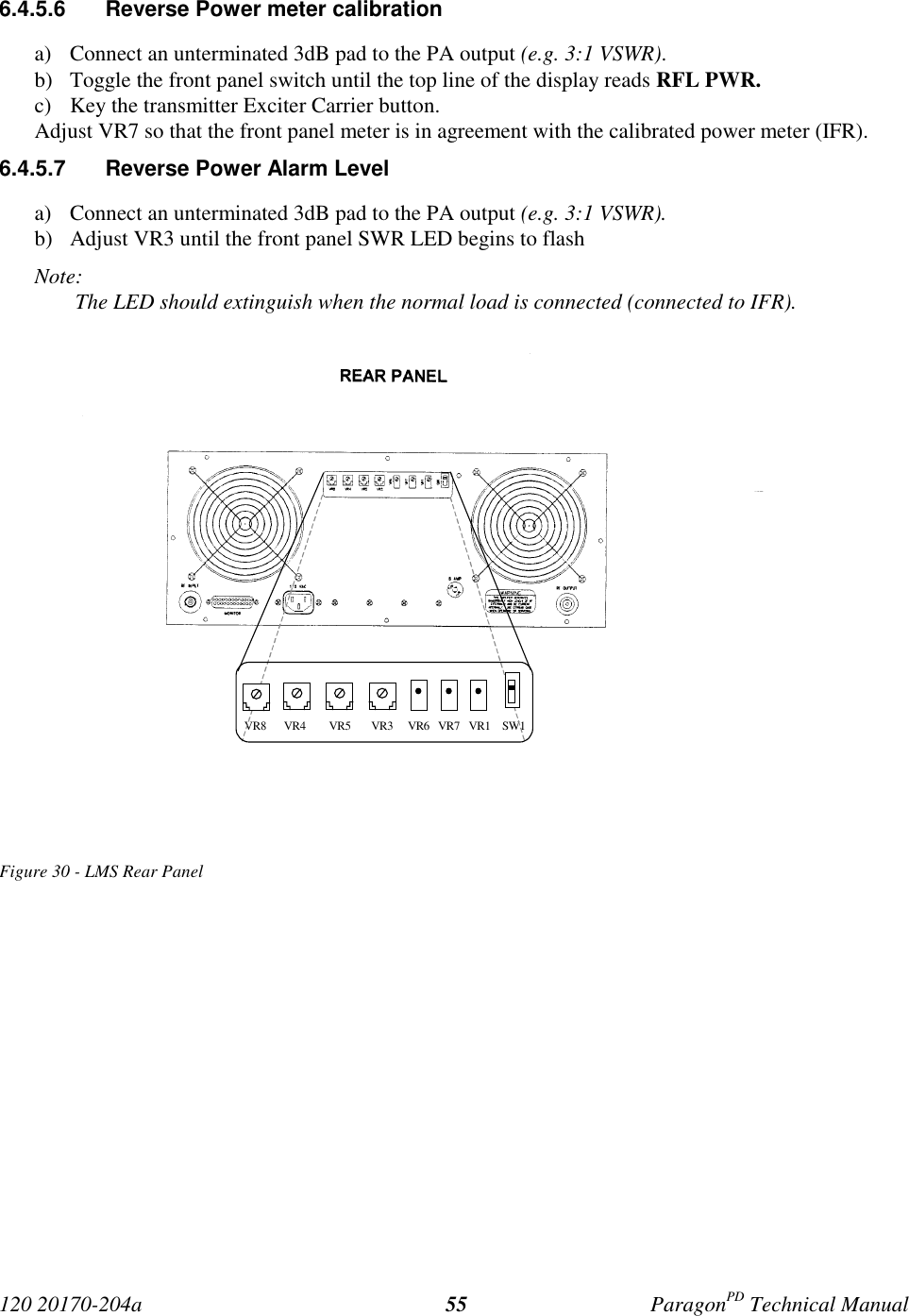 120 20170-204a ParagonPD Technical Manual556.4.5.6  Reverse Power meter calibrationa) Connect an unterminated 3dB pad to the PA output (e.g. 3:1 VSWR).b) Toggle the front panel switch until the top line of the display reads RFL PWR.c) Key the transmitter Exciter Carrier button.Adjust VR7 so that the front panel meter is in agreement with the calibrated power meter (IFR).6.4.5.7  Reverse Power Alarm Levela) Connect an unterminated 3dB pad to the PA output (e.g. 3:1 VSWR).b) Adjust VR3 until the front panel SWR LED begins to flashNote: The LED should extinguish when the normal load is connected (connected to IFR).Figure 30 - LMS Rear Panel VR8      VR4        VR5       VR3     VR6   VR7   VR1    SW1