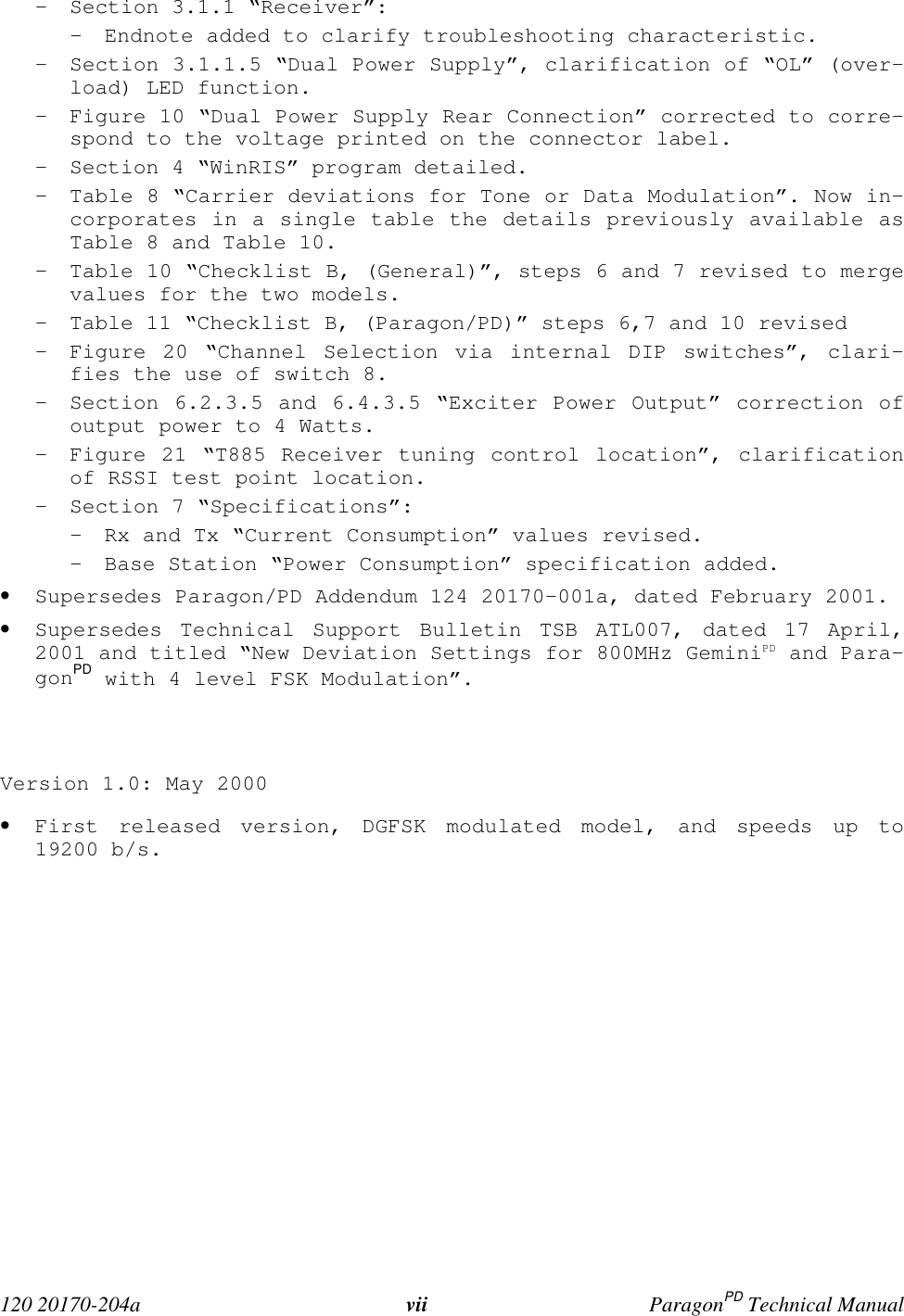  120 20170-204a vii ParagonPD Technical Manual- Section 3.1.1 “Receiver”:- Endnote added to clarify troubleshooting characteristic.- Section 3.1.1.5 “Dual Power Supply”, clarification of “OL” (over-load) LED function.- Figure 10 “Dual Power Supply Rear Connection” corrected to corre-spond to the voltage printed on the connector label.- Section 4 “WinRIS” program detailed.- Table 8 “Carrier deviations for Tone or Data Modulation”. Now in-corporates in a single table the details previously available asTable 8 and Table 10.- Table 10 “Checklist B, (General)”, steps 6 and 7 revised to mergevalues for the two models.- Table 11 “Checklist B, (Paragon/PD)” steps 6,7 and 10 revised- Figure 20 “Channel Selection via internal DIP switches”, clari-fies the use of switch 8.- Section 6.2.3.5 and 6.4.3.5 “Exciter Power Output” correction ofoutput power to 4 Watts.- Figure 21 “T885 Receiver tuning control location”, clarificationof RSSI test point location.- Section 7 “Specifications”:- Rx and Tx “Current Consumption” values revised.- Base Station “Power Consumption” specification added.• Supersedes Paragon/PD Addendum 124 20170-001a, dated February 2001.• Supersedes Technical Support Bulletin TSB ATL007, dated 17 April,2001 and titled “New Deviation Settings for 800MHz GeminiPD and Para-gonPD with 4 level FSK Modulation”.Version 1.0: May 2000• First released version, DGFSK modulated model, and speeds up to19200 b/s.