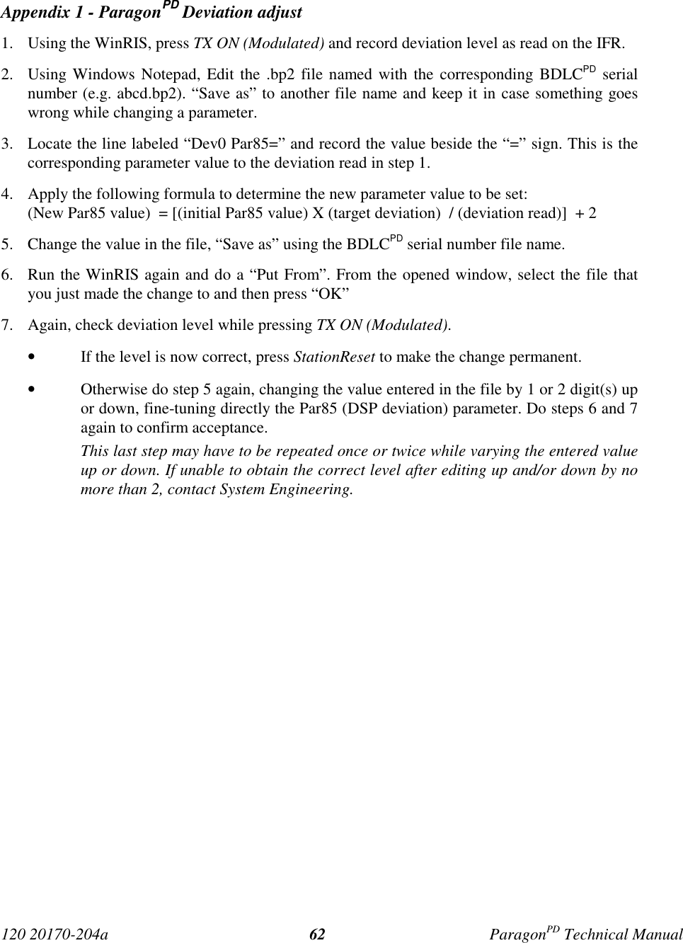 120 20170-204a ParagonPD Technical Manual62Appendix 1 - ParagonPD Deviation adjust1. Using the WinRIS, press TX ON (Modulated) and record deviation level as read on the IFR.2. Using Windows Notepad, Edit the .bp2 file named with the corresponding BDLCPD serialnumber (e.g. abcd.bp2). “Save as” to another file name and keep it in case something goeswrong while changing a parameter.3. Locate the line labeled “Dev0 Par85=” and record the value beside the “=” sign. This is thecorresponding parameter value to the deviation read in step 1.4. Apply the following formula to determine the new parameter value to be set:(New Par85 value)  = [(initial Par85 value) X (target deviation)  / (deviation read)]  + 25. Change the value in the file, “Save as” using the BDLCPD serial number file name.6. Run the WinRIS again and do a “Put From”. From the opened window, select the file thatyou just made the change to and then press “OK”7. Again, check deviation level while pressing TX ON (Modulated).• If the level is now correct, press StationReset to make the change permanent.• Otherwise do step 5 again, changing the value entered in the file by 1 or 2 digit(s) upor down, fine-tuning directly the Par85 (DSP deviation) parameter. Do steps 6 and 7again to confirm acceptance.This last step may have to be repeated once or twice while varying the entered valueup or down. If unable to obtain the correct level after editing up and/or down by nomore than 2, contact System Engineering.