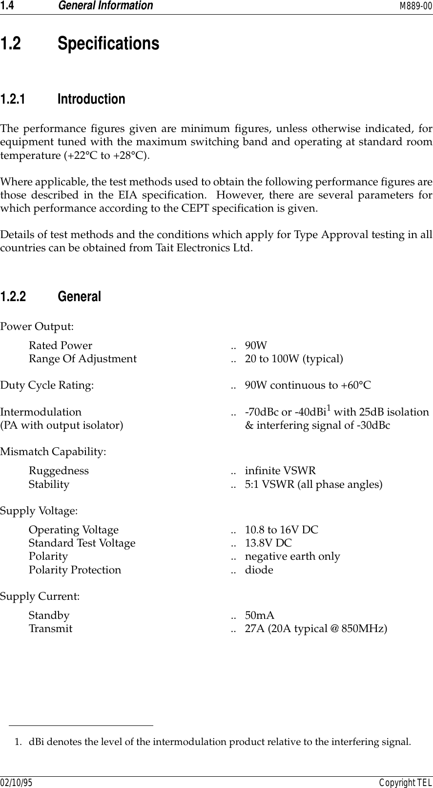 1.4 General Information M889-0002/10/95 Copyright TEL1.2 Specifications1.2.1 IntroductionThe performance figures given are minimum figures, unless otherwise indicated, forequipment tuned with the maximum switching band and operating at standard roomtemperature (+22°C to +28°C).Where applicable, the test methods used to obtain the following performance figures arethose described in the EIA specification.  However, there are several parameters forwhich performance according to the CEPT specification is given.Details of test methods and the conditions which apply for Type Approval testing in allcountries can be obtained from Tait Electronics Ltd.1.2.2 GeneralPower Output: Rated Power  .. 90W Range Of Adjustment  .. 20 to 100W (typical) Duty Cycle Rating:  .. 90W continuous to +60°CIntermodulation  .. -70dBc or -40dBi1 with 25dB isolation(PA with output isolator)  &amp; interfering signal of -30dBcMismatch Capability: Ruggedness .. infinite VSWR Stability  .. 5:1 VSWR (all phase angles)Supply Voltage: Operating Voltage  .. 10.8 to 16V DC Standard Test Voltage  .. 13.8V DC Polarity .. negative earth only Polarity Protection  .. diodeSupply Current:Standby .. 50mA Transmit .. 27A (20A typical @ 850MHz)1. dBi denotes the level of the intermodulation product relative to the interfering signal.