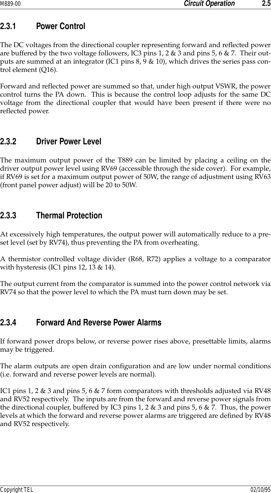 M889-00 Circuit Operation 2.5Copyright TEL 02/10/952.3.1 Power ControlThe DC voltages from the directional coupler representing forward and reflected powerare buffered by the two voltage followers, IC3 pins 1, 2 &amp; 3 and pins 5, 6 &amp; 7.  Their out-puts are summed at an integrator (IC1 pins 8, 9 &amp; 10), which drives the series pass con-trol element (Q16).Forward and reflected power are summed so that, under high output VSWR, the powercontrol turns the PA down.  This is because the control loop adjusts for the same DCvoltage from the directional coupler that would have been present if there were noreflected power.2.3.2 Driver Power LevelThe maximum output power of the T889 can be limited by placing a ceiling on thedriver output power level using RV69 (accessible through the side cover).  For example,if RV69 is set for a maximum output power of 50W, the range of adjustment using RV63(front panel power adjust) will be 20 to 50W.2.3.3 Thermal ProtectionAt excessively high temperatures, the output power will automatically reduce to a pre-set level (set by RV74), thus preventing the PA from overheating.A thermistor controlled voltage divider (R68, R72) applies a voltage to a comparatorwith hysteresis (IC1 pins 12, 13 &amp; 14).  The output current from the comparator is summed into the power control network viaRV74 so that the power level to which the PA must turn down may be set.2.3.4 Forward And Reverse Power AlarmsIf forward power drops below, or reverse power rises above, presettable limits, alarmsmay be triggered.The alarm outputs are open drain configuration and are low under normal conditions(i.e. forward and reverse power levels are normal).IC1 pins 1, 2 &amp; 3 and pins 5, 6 &amp; 7 form comparators with thresholds adjusted via RV48and RV52 respectively.  The inputs are from the forward and reverse power signals fromthe directional coupler, buffered by IC3 pins 1, 2 &amp; 3 and pins 5, 6 &amp; 7.  Thus, the powerlevels at which the forward and reverse power alarms are triggered are defined by RV48and RV52 respectively.