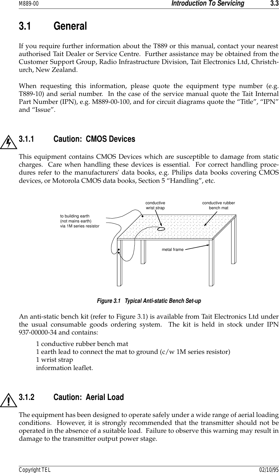 M889-00 Introduction To Servicing 3.3Copyright TEL 02/10/953.1 GeneralIf you require further information about the T889 or this manual, contact your nearestauthorised Tait Dealer or Service Centre.  Further assistance may be obtained from theCustomer Support Group, Radio Infrastructure Division, Tait Electronics Ltd, Christch-urch, New Zealand.When requesting this information, please quote the equipment type number (e.g.T889-10) and serial number.  In the case of the service manual quote the Tait InternalPart Number (IPN), e.g. M889-00-100, and for circuit diagrams quote the “Title”, “IPN”and “Issue”.3.1.1 Caution:  CMOS DevicesThis equipment contains CMOS Devices which are susceptible to damage from staticcharges.  Care when handling these devices is essential.  For correct handling proce-dures refer to the manufacturers&apos; data books, e.g. Philips data books covering CMOSdevices, or Motorola CMOS data books, Section 5 “Handling”, etc.Figure 3.1   Typical Anti-static Bench Set-upAn anti-static bench kit (refer to Figure 3.1) is available from Tait Electronics Ltd underthe usual consumable goods ordering system.  The kit is held in stock under IPN937-00000-34 and contains:1 conductive rubber bench mat 1 earth lead to connect the mat to ground (c/w 1M series resistor) 1 wrist strap information leaflet.3.1.2 Caution:  Aerial LoadThe equipment has been designed to operate safely under a wide range of aerial loadingconditions.  However, it is strongly recommended that the transmitter should not beoperated in the absence of a suitable load.  Failure to observe this warning may result indamage to the transmitter output power stage.conductive rubberbench matmetal frameto building earth (not mains earth) via 1M series resistorconductivewrist strap